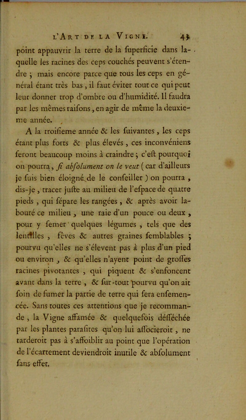 point appauvrir la terre de la luperficie dans la- . quelle les racines des ceps couchés peuvent s’éten- dre j mais encore parce que tous les ceps en gé- néral étant très bas, il faut éviter tout ce qui peut leur donner trop d’ombre ou d’humidité. 11 faudra par les mêmes raifons, en agir de même la deuxie- me année. ^ A la troifîeme année & les fuivantes , les ceps étant plus forts & plus élevés , ces inconvéniens feront beaucoup moins à craindre j c’eft pourquoi on pourra, fi abfolument on h veut ( car d’ailleurs je fuis bien éloigné;^de le confeiller ) on pourra , dis-je , tracer jufte au milieu de l’efpace de quatre pieds , qui fépare les rangées , & après avoir la- bouré ce milieu ^ une raie d’un pouce ou deux , pour y femer ‘ quelques légumes , tels que des lentilles , fèves & autres graines femblables ; pourvu qu’elles ne s’élèvent pas à plus d’un pied ou environ j & quelles n’ayenc point de grolîes racines pivotantes , qui piquent & s’enfoncent avant dans la terre , & fur -tout 'pourvu qu’on ait foin de fumer la partie de terre qui fera enfemen- cée. Sans toutes ces attentions que je recomman- de , la Vigne affamée & quelquefois défféchée par les plantes parafites qu’on lui affocieroit, ne tarderoit pas à s’aflfoiblir au point que l’opération de l’écartement deviendroit inutile & abfolument fans effet,