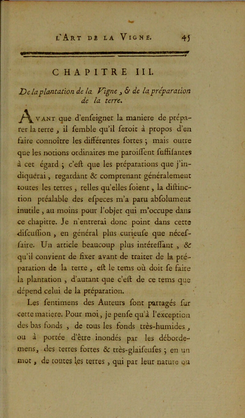 CHAPITRE III. / Delà plantadon de la Figue de la préparation de la terre, A VANT que d’enfeigner la maniéré de prépa- rer la terre j il femble qu’il feroic à propos d’ea faire connoître les différentes fortes ; mais outre que les notions ordinaires me paroiffent fuffifantes à cet égard \ c’eft que les préparations que j’in- diquerai , regardant & comprenant généralement toutes les terres , relies quelles foient, la diftinc- tion préalable des efpeces m’a paru abfolumeuc inutile , au moins pour l’objet qui m’occupe dans ce chapitre. Je n’entrerai donc point dans cette difeuflion , en général plus curieufe que nécef- faire. Un article beaucoup plus intéreffant , & qu’il convient de fixer avant de traiter de la pré- paration de la terre , eft le tems où doit fe faire la plantation , d’autant que c’eft de ce tems que dépend celui de la préparation. Les fentimens des Auteurs font partagés fur cette matière. Pour moi, je penfe qu’à l’exception des bas fonds , de tous les fonds très-humides j ou à portée d’être inondés par les déborde- mens, des terres fortes & très-glaifeufes j en un mot, de toutes l,es terres, qui par leur nature ou