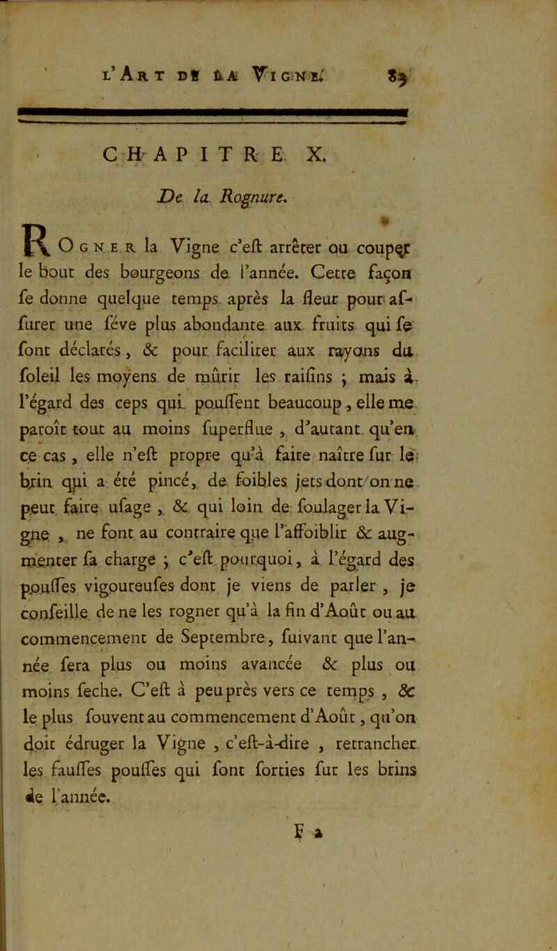 l’Art d* ra Vig-nh.' C H- A P I T R E X. De la Rognure, • J\ O G N E R la Vigne c’eft arrêter ou coup^ le bout des bourgeons de l’année. Cette façon fe donne quelque temps, après la fleur pour af- furer une fève plus abondante aux fruits qui fç font déclarés, & pour faciliter aux rayons du foleil les moyens de mûrir les raifîns \ mais à l’égard des ceps qui- pouflent beaucoup, elle me paroît tout au moins fuperfliie , d’autant qu’en ce cas, elle n’eft propre qu’à faire naître fur le,- brin qpi a: été pincé, de. fbibles jetsdont^on ne. peut faire ufage , &. qui loin de foulager la Vi- gne , ne font au contraire qpe l’affoiblir & aug- menter fa charge ; c'eft pourquoi, à l’égard des poufles vigoureufes dont je viens de parler , je confeille de ne les rogner qu’à la fin d’Août ou au commencement de Septembre, fuivant que l’an- née fera plus ou moins avancée &: plus ou moins feche. C’eft à peu près vers ce tennps , & le plus fouvent au commencement d’Août, qu’on doit édruger la Vigne , c’eft-à-dire , retrancher les faufles poufles qui font forties fur les brins de l’année. fa i