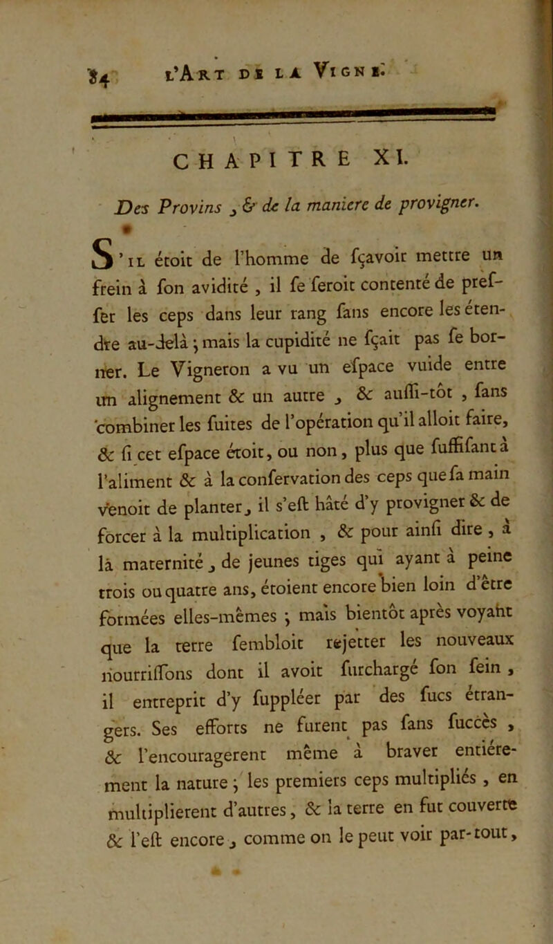 t Des Provins ^ & (k la maniéré de provigner. m S’il étoit de l’homme de fçavoir mettre un frein à fon avidité , il fe feroit contente de ptef- fer les ceps dans leur rang fans encore les éten- dre au-delà \ mais la cupidité ne fçait pas fe bor- ner. Le Vigneron a vu un efpace vuide entre im alignement & un autre j & aufli-tot , fans combiner les fuites de l’opération qu’il alloit faire, 8c fi cet efpace étoit, ou non, plus que fuffifanc a Taliment & à la confervation des ceps que fa main venoit de planter^ il s’eft hâté d’y provigner & de forcer à la multiplication , & pour ainfi dire , à là maternité j de jeunes tiges qui ayant a peine trois ou quatre ans, étoient encore bien loin d etre formées elles-memes j mais bientôt apres voyaht que la terre fembloit rejetter les nouveaux liourrifions dont il avoir fiirchargé fon fein , il entreprit d’y fuppleer par des fucs étran- gers. Ses efforts ne furent pas fans fucccs , 8c l’encouragerent même a braver entière- ment la nature j les premiers ceps multipliés , en multiplièrent d’autres, & la terre en fut couverte & l’eft encore j comme on le peut voir par-tout,
