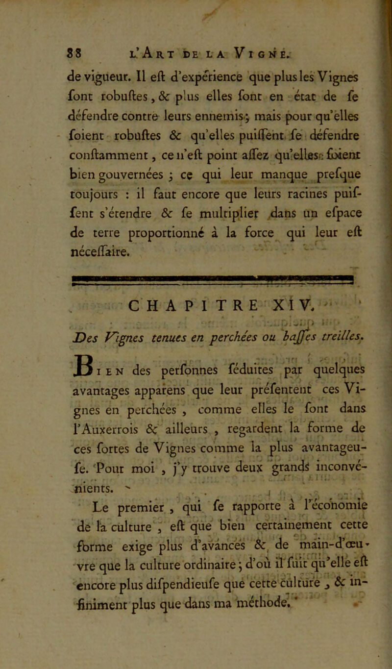 S8 L,’ A R T DE LA Vigne. de vigueur. Il eft d’experience que plus les Vignes font robuftes, & plus elles font en état de fe défendre contre leurs enneinis j mais pour qu elles - foient robuftes & quelles puilfent.ie défendre conftamment, ce n’eft point aftez qu’elleso lÎMent bien gouvernées ; cç qui leur manque prefque toujours : il faut encore que leurs racines puif- fent s’étendre & fe multiplier dans un efpace de terre proportionné à la force qui leur eft néceftaire. C H A P 1 T R E ' XI V, '■ ‘ • . WJ ‘ > » Des Vignes tenues en perchées ou bajjes treilles. IM J -  IE N des perfonnes féduites par quelques avantages appafens que leur préfentent ces Vi- gnes en perchées , comme elles le font dans l’Auxerrois & ailleurs , regardent la forme de ces fortes de Vignes comme la plus avantageu- fe. 'Pour moi , j’y trouve deux grands inconvé- Jnients.  . . i ' Le premier , qui fe rapporte à Técohomle de la culture , eft que bien certainement cette fbrme exige plus d’avances &, de riiain-dœu’ vre que la culture ordinaire j d’où il'fiut qu’elle eft encore plus difpendieufe qué cette culture j Ôç in- finiment plus que dans ma méthode. * *