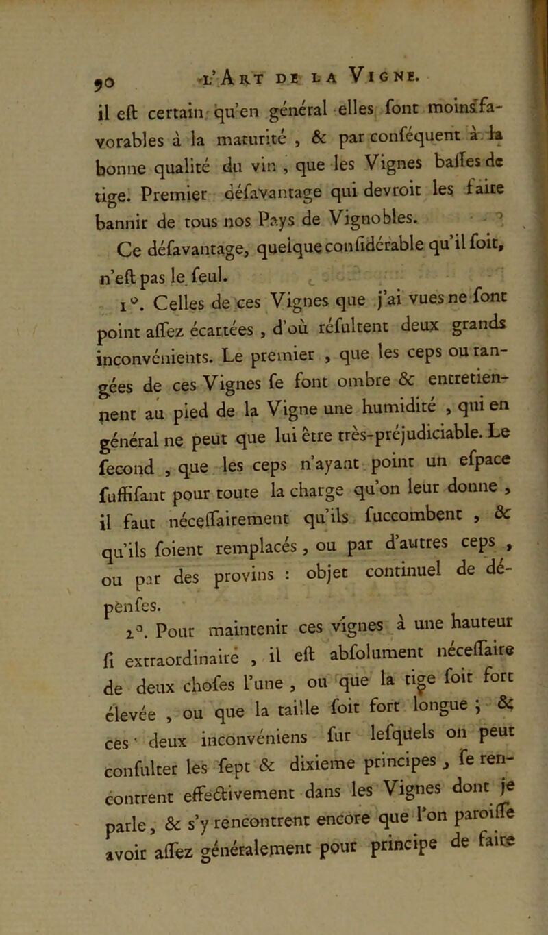 il eft certain; qu’en général-elles font moinsfa- vorables à la maturité , & par conféquent àrk bonne qualité du vin , que -les Vignes baltes de tige. Premier défavantage qui devroit les faite bannir de tous nos Pays de Vignobles. - • Ce défavantage, quelque conlidérable qu’il foit, n’eft pas le feul. i'^. Celles de ces Vignes que j’ai vuesne font point alTez écartées , d ou refultent deujc grands inconvénients. Le premier , que les ceps ou ran- gées de ces Vignes fe font ombre & entretien- nent au pied de la Vigne une humidité , qui en général ne peut que lui être très-préjudiciable. Le fécond , que les ceps n’ayant point un efpace fuffifant pour toute la charge qu’on leur donne , il faut nécelfaitement qu’ils fuccombenc , & qu’ils foient remplacés, ou par d autres ceps , ou par des provins : objet continuel de dé- pènfes. 1^. Pour maintenir ces vignes à une hauteur fl extraordinairé , il eft abfolument nécelTaire de deux chofes l’une , ou que la ti^e foit fort élevée , ou que la taille foit fort longue ^ & ces ' deux inconvéniens fur lefqüels on peut confulter les fept & dixième principes , fe ren- contrent effeftivement dans les Vignes dont je parle, & s’y rencontrent encore^ue l’on paroifle avoir aftèz généralepient pour principe de faire