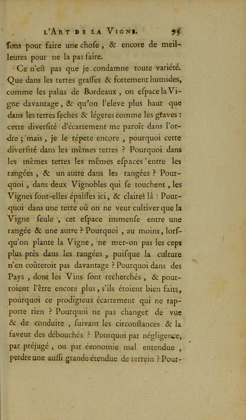 Ions pour faire une chofe, & encore de meil-' leures pour ne la pas faire. Ce n’eft pas que je condamne toute variété. Que dans les terres gralTes & fortement humides, comme les palus de Bordeaux , on efpace la Vi- gne davantage, & qu^on l’eleve plus haut que dans les terres feches & légères comme les gtaves : cette diverfité d’écartement me paroît dans l’or- dre ; mais, je le répété encore , pourquoi cette diverfité dans les mêmes terres ? Pourquoi dans les mêmes terres les mêmes efpaces‘entre les rangées , & un autre dans les rangées ? Pour- quoi , dans deux Vignobles qui fe touchent, les Vignes font-elles épaifies ici, & claires là ’ Pour- quoi dans une terre où on ne veut cultiver que la Vigne feule •, cet efpace immenfe entre une rangée & une autre ? Pourquoi , au moins, lorf- qu’on plante la Vigne, ne met-on pas les ceps plus près dans les rangées j puifque la culture n’en coùteroit pas davantage ? Pourquoi dans des Pays , dont les Vins font recherchés , & pour- Toient l’être encore plus, s’ils étoient bien faits, pourquoi ce prodigieux écartement qui ne rap- porte rien ? Pourquoi ne pas changer de vue & de conduite , fuivant les circonftances & la faveur des débouchés ? Pourquoi par négligence, par préjugé , ou pat économie mal entendue , perdre une aufli grande étendue de terrein ? Pour-