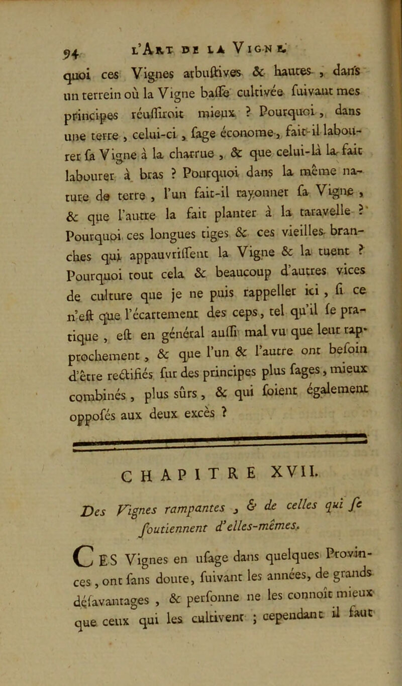 quoi C6S Vignes atbuftivôs^ & hautes- , daifs un terrein où la Vigne balife cultivée fuivant mes principes réufllroit mieux. ? Pourquoi,, dans uiîe tetre , celui-ci, fage éccmome-j fait^il labou- rer fa Visne à la charrue , & que celui-la la^ fait labüuret' à. bras ? Pourquoi dans la rnerae na- ture de terre , l’un fait-il rayonner fa Vigne , Sc que l’autre la fait planter à la taravelle- ? Pourquoi ces longues tiges & ces vieilleSr bran- ches qui appauvrilfent la Vigne & la tuent ^ Pourquoi tout cela & beaucoup d autres vices de culture que je ne puis rappeller ici , fi ce n’eft cpie l’écartement des ceps, tel qu il fe pra- tique , eft en général aulTr mal vu- que leur rap- prochement , & que l’un & l’autre ont befoin d’être rectifiés fur des principes plus fages, mieux combinés , plus sûrs, & qui fbient également oppofés aux deux excès 2 CHAPITRE XVII. Des Fignes rampantes ^ & de celles qui fe foutïennent d’elles-memes. C E S Vignes en ufage dans quelques PcovJn- ces , ont fans doute, fuivant les années, de grands d.éfavanrages , & perfonne ne les connoïc mieux que ceux qui les cultivent ; cependant il faut