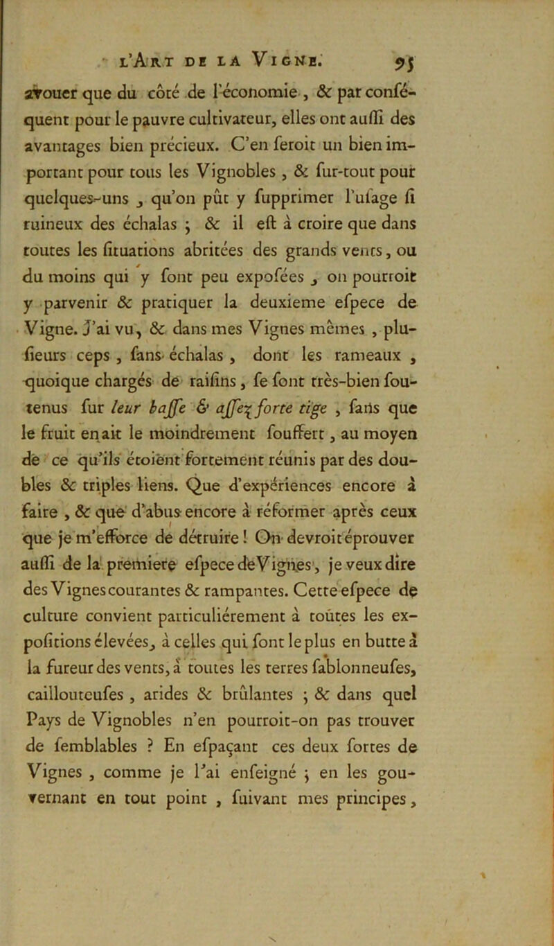airouer que du côté de l’économie , & par confé- quent pour le pauvre cultivateur, elles ont auflii des avantages bien précieux. C’en feroit un bien im- portant pour tous les Vignobles , & fur-tout pour quelques-uns j qu’on pût y fupprimer l’uiage fi ruineux des échalas j & il eft à ctoire que dans toutes les fituatlons abritées des grands vents, ou du moins qui y font peu expofées j on pourroit y parvenir & pratiquer la deuxieme efpece de Vigne. J’ai vu, & dans mes Vignes mêmes , plu- fieurs ceps , fans- échalas , dont les rameaux , quoique chargés de raifins, fefont très-bien fou- tenus fur ieur bajfe & ajje-:^ forte tige , farts que le fruit en ait le moindrement fouffett, au moyen dé ce qu’ils étoiënt fortement réunis par des d,ou- bles & triples liens. Que d’expériences encore à faire , & que’ d’abus- encore à réformer après ceux que jem’efïbrce de détruire! On-devrolréprouver auflî de la! première efpece dé Vigüés’, je veux dire des Vignes courantes & rampantes. Cette efpece de culture convient particuliérement à toûtes les ex- pofitions élevées^ à celles qui font le plus en butte à la fureur des vents, à toutes les terres fablonneufes, cailloutcufes , arides & brûlantes ; & dans quel Pays de Vignobles n’en pourroit-on pas trouver de femblables ? En efpaçant ces deux fortes de Vignes , comme je l’ai enfeigné j en les gou- vernant en tout point , fuivant mes principes. N