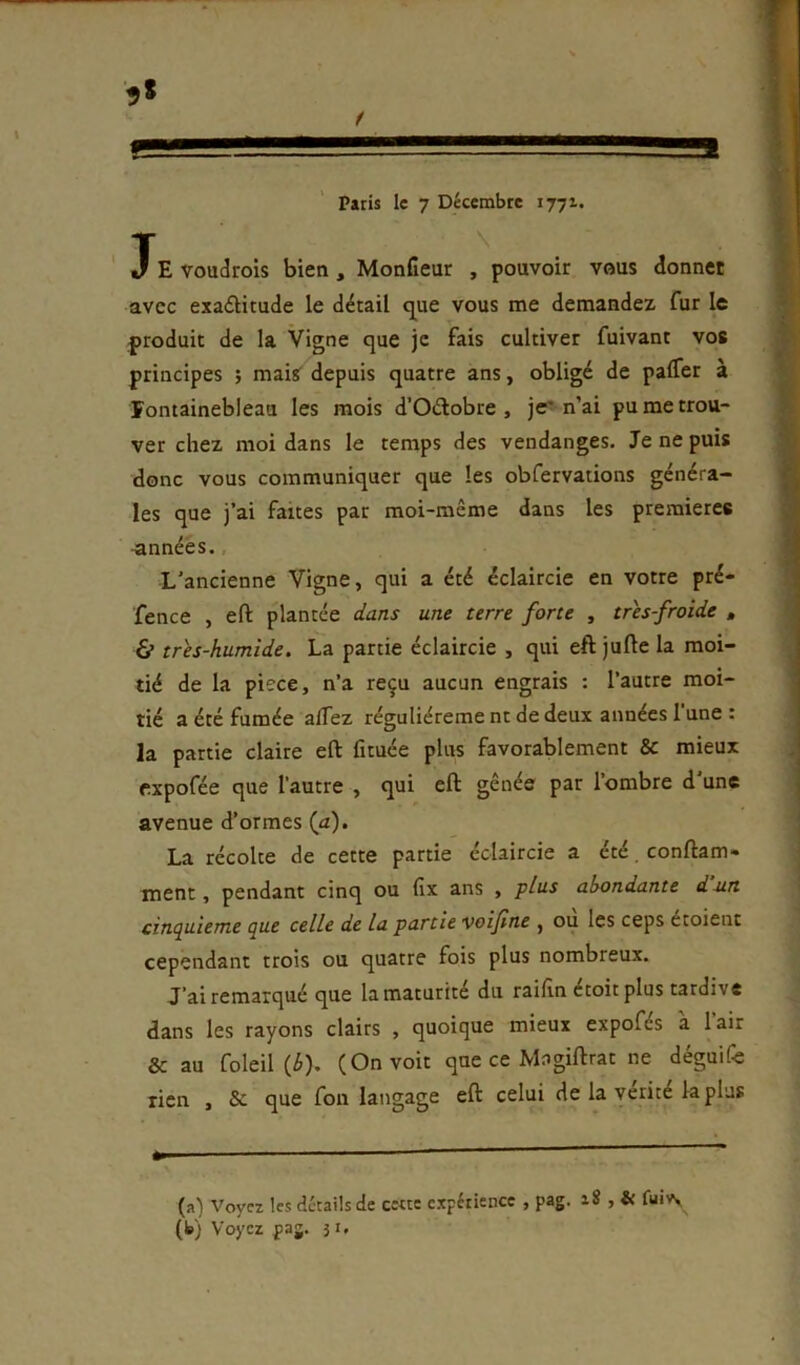 JE voudrois bien, MonCeur , pouvoir vous donner avec exa£Htude le détail q^ue vous me demandez fur le produit de la Vigne que je fais cultiver fuivant vos principes ; maisf depuis quatre ans, obligé de palTer à Fontainebleau les mois d’Oélobre , je'n’ai pu me trou- ver chez moi dans le temps des vendanges. Je ne puis donc vous communiquer que les obfervations généra- les que j’ai faites par moi-même dans les premières ■années., L’ancienne Vigne, qui a été éclaircie en votre pré- fence , eft plantée dans une terre forte , très froide , & trh-humide. La partie éclaircie , qui eft jufte la moi- tié de la piece, n’a reçu aucun engrais : l’autre moi- tié a été fumée alTez réguliéreme nt de deux années l’une : la partie claire eft fituée plus favorablement 8c mieux expofée que l’autre , qui eft gênée par l’ombre d’une avenue d’ormes (a). La récolte de cette partie éclaircie a été. conftam- ment, pendant cinq ou fix ans , plus abondante dun cinepuieme (pue celle de la partie voifne , ou les ceps étoient cependant trois ou quatre fois plus nombreux. J’ai remarqué que la maturité du raifin étoitplus tardive dans les rayons clairs , quoique mieux expofés à l’air 8c au foleil (^). (On voit que ce Magiftrat ne déguife lien , 8c que fon langage eft celui de la vérité la plus (a) Voyez les détails de cette expérience , pag. 18 , & fui A (b) Voyez pag. 31.