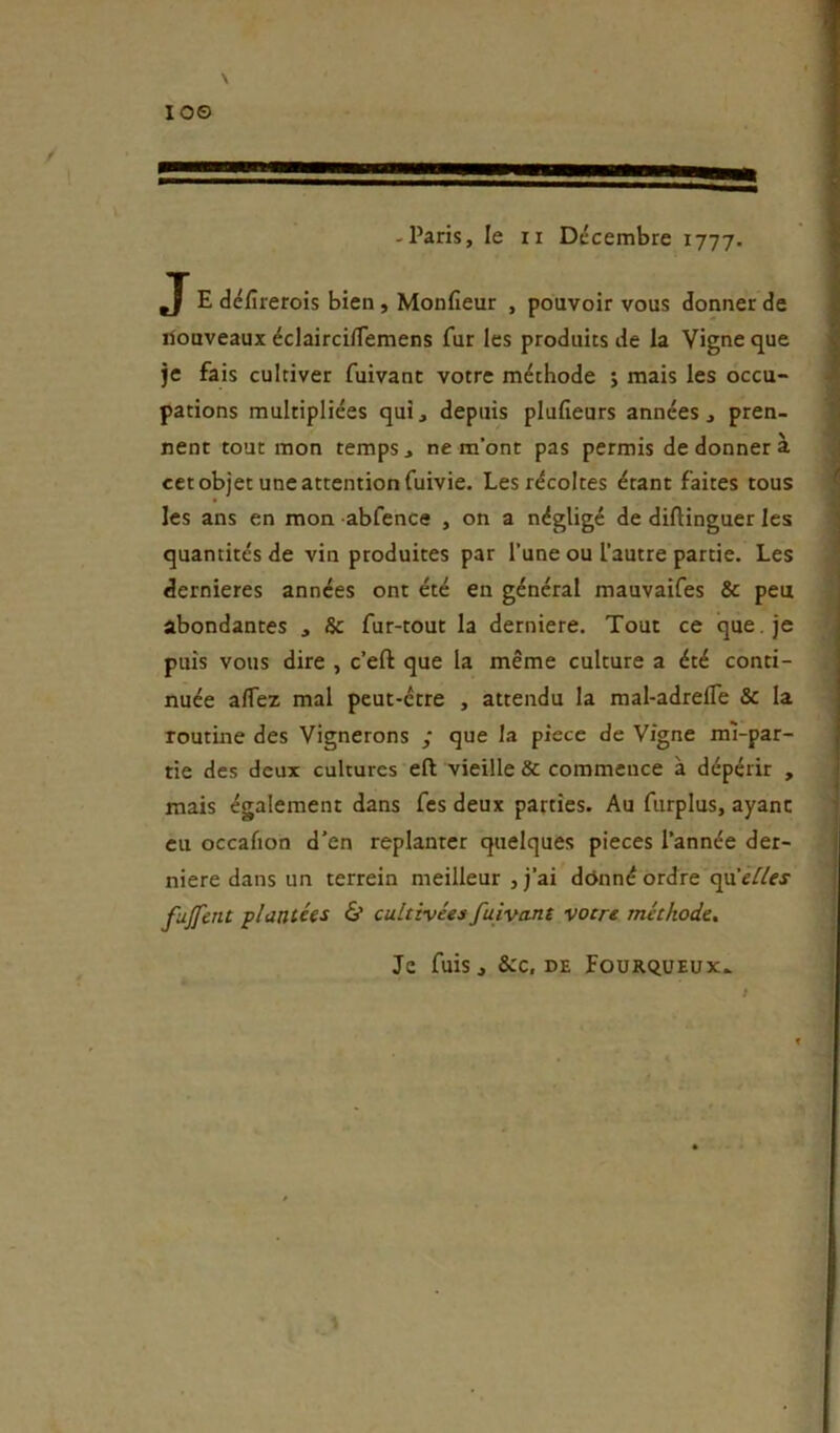 10© \ -Paris, le II Décembre 1777. J E défirerois bien , Monfieur , pouvoir vous donner de ilouveaux éclairci/Temens fur les produits de la Vigne que je fais cultiver fuivant votre méthode j mais les occu- pations multipliées qui, depuis plufieurs années, pren- nent tout mon temps, ne m’ont pas permis de donner à cet objet une attention fuivie. Les récoltes étant faites tous les ans en mon abfence , on a négligé de diftinguer les * quantités de vin produites par l’une ou l’autre partie. Les ' dernieres années ont été en général mauvaifes & peu abondantes , & fur-tout la derniere. Tout ce que . je puis vous dire , c’eft que la même culture a été conti- nuée alTez mal peut-être , attendu la mal-adreffe 3c la routme des Vignerons / que la piece de Vigne ml-par- tie des deux cultures eft vieille & commence à dépérir , mais également dans fes deux parties. Au fiirplus, ayant eu occafion d’en replanter quelques pièces l’année der- niere dans un terrein meilleur , j’ai ddnné ordre qu’eY/cj fujfent plantées & cultivées fuivant votre méthode. Je fuis, &c, DE FouRquEux.. ;