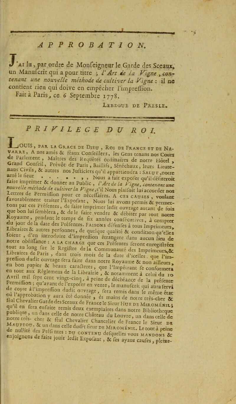 i APPROBATION, T. J AI lu, par ordre de Monfeigneur le Garde des Sceaux, un Manulcrit qui a pour titre i P Arc de ia Vigne y con- certant une nouvelle méthode de cultiver la Vigne t il ne contient rien qui doive en empêcher l'inipreilion. Fait à Paris, ce 6 Septembre 1778. L£BEauE DE Peesle, PRIVILEGE DU ROI. jOÜIS, PAR. LA Grâce de Dieu j Roi de France et de Na- varre, A nos amés & féaux Confcillers, les Gens tenans nos Cours ce la.rlanent , Maures des Keijuctes ordinaires de notre Hôtel , Grand Confcil, Prévôt de Paris , Baillifs, Sénéchaux, leurs Lieutc- ^ suites nos Jufticiers qu’il appartiendra : Salut,notre ^le e leur * • • • • > > Nous a fait expofer qu’il délireroit an Public , L'Art de la Kigne. contenant une nouvelle méthode de cultiver la P'igneiS.'û Nous plaifoit lui accorder nos lettres de Permiflion pour ce nécciraires. A ces causes , voulant favorablement traiter l’Expofant, Nous lui avons permis & oenuet- r'V faire imprimer ledit ouvrage autant'de fois que bon luifemblcra , & de le faire vendre & débiter par tout notre Royaume, pendant le temps de fîx années conféciitivcs, à comptée du jour de la date des Ptcléntes. Faisons défenfes à tous ImprimcL, î’Jffonnes , de quelque qualité & condition qu’elles oient , d M introduire d impreflioii étrangère dans aucun lieu de notre obeiflance : a la charge que ces Ptéfentes feront enrcgiftrées delà Communauté des ImpriÜ^unK8c Libuires de Pans , dans trois mois de la date d’icelles, que l^u- hnn* '•ans notre Royaume & non\illeurs, en bon papier & beaux carafteres, que l'Impéirant fe conformera ''ingt-cinq, a peine de déchéance de la préfentc Pcrmiffion; qu av^tde l expofer en vente, le nianufctii qui aurafervi copie i limprefïïon dudit ouvrage. fera ternis dans le même état y ete donnée , ès mains de noue très-cher & féal ChevalicrGardedesSceaux de France le Sieur Hue D» Miromékil- pübliqüe un exemplaires dans notre Bibliothèque notre très cheri^f'VrJ'®'r'•*■» eellc^dc M ! . Chevalier Chancelier de France le Sieur de ae nul.ite des Ptéf.ntcs : Du contenu defouclles vous xiandoks Ar