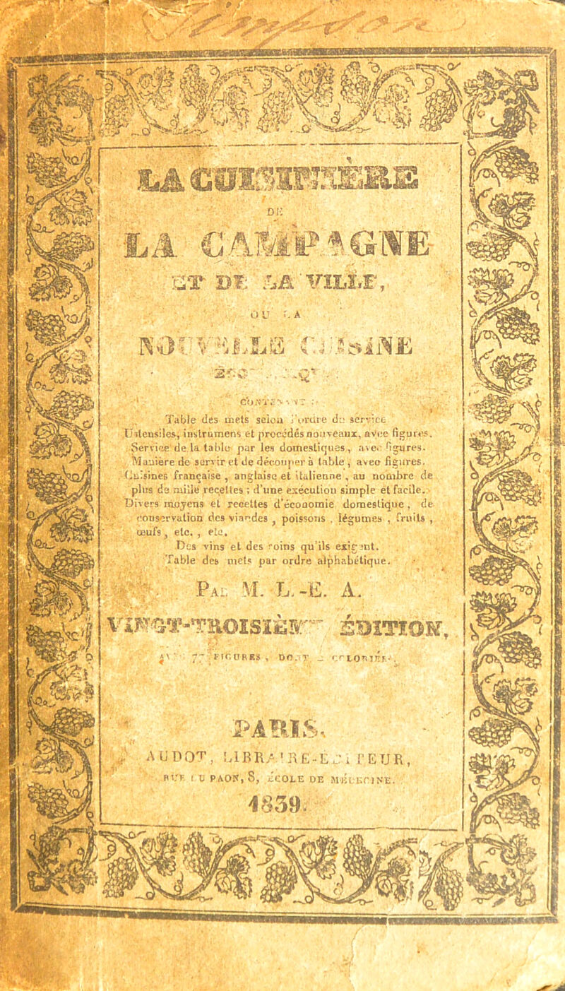 Ï^ACTlLllRI^œ •LA CAMF.^GWE- ■* Table des mets seioa j\»rüre di: service .Uitcusiles, ÎDstrùmens et procédés nouveaux, ûViic figures. Service'de la tablo' par les domestîrjues, a\e«* figiires. Manière do servir et de découper a table , avec figures. Cu'sÎDes française , anglaise et italienne , au nombre de plus de mille rec^eUes ; d’une csécuLiou simple ét facile. Divers moyens et reoettes d’économie domestique, de conservation des viandes , poissons . légumes , fruits , ils exîfînt. ücs vms et des roms qu fable des met? par ordre alphabétique \TÎ^T«-‘TEOîSîi3K' SBîTÎOîf, PAms AUDOT, MBRA.']\Ë-EJi fEUR P'.'K 1 U PAOK, 8, tCOLE DE MÉDEriN'Ë.