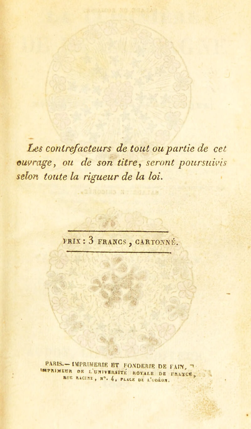 Les contrefacteurs de tout ou partie de cet ouvrage, ou de son titre, seront poursuivis selon toute la rigueur de la loi. VRIX : 3 FRANCS , CARTONNÉ. PARIS— IVIPRIMERIR BT l-ONDERIR DK PAIN -> '«•PMMEUa OK LUrclVilUITÉ IIOYAI.E DE rR,lïC« E(»r. RACini, H*’, 4, plau: bt ^