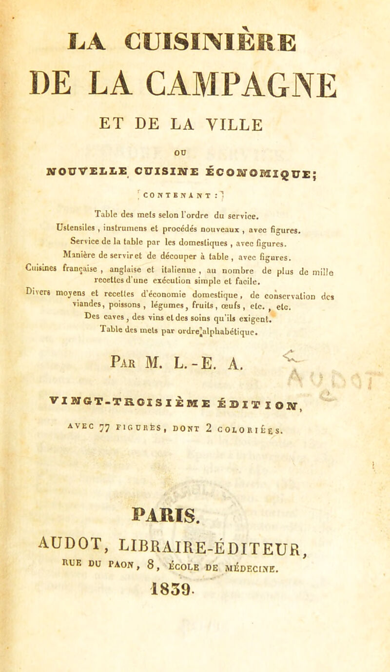 I^A CUISINIÈRE DE LA CAMPAGNE ET DE LA VILLE OD IffOUVELliE CUISINE ÉCONOMIQUE; l'cONTENANT Table des mets selon l’ordre du service. Ustensiles , instruniens et procédés nouveaux , avec figures. Service de la table par les domestiques , avec figures. Manière de servir et de découper à table, avec figures. Cuisines française , anglaise et italienne , au nombre de plus de mille reoettcs d’une exécution simple et facile. Divers mojens et recettes d’économie domestique, de conservation des viandes, poissons, légumes, fruits, œufs, etc. , etc. Des caves , des vins et des soins qu'ils exigent. Table des mets par ordre’alphabétiquc. Par M. L.-E. A. A VINGT-TROISIÈME ÉDITION, avec 77 FIGDRfeS, DONT 2 COLORIÉES. PARIS. AÜDOT, LIBRAIRE-ÉDITEUR, nUE DU PAON, 8, ÉCOLE DE MÉDECINE. 1859.