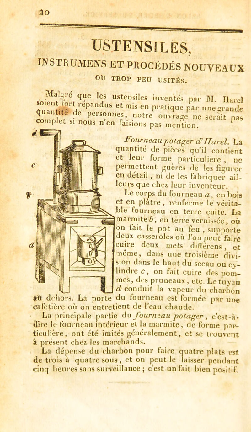 30 USTENSILES, instrumens et procédés nouveaux ou TROP PEU USITÉS. t “®*^cnsiles inventes par Î\I. Ilard so en xort répandus et rais en pratique par une-randc quan ne de personnes, notre ouvrage ne serait pas comnlet si noue n’An r-,:.-: I ■Founieau potager cTHarel. La quantité de pièces qu’il contient et leur forme particulière , uc permettent guères de les figurer en détail , ni de les fabriquer ail- leurs que chez leur iuventeur. Le corps du fourneau a, en bois et en plâti e, l'enferme le vérita- ble fourneau en terre cuite. La marmite6, en terre vernissée, où on fait le pot au feu , supporte deux casseroles où l’on peut faire cuire deux mets différens , et meme, dans une troisième divi- sion dans le haut du sceau ou cy- lindre c, on fait cuire des jmm- mes, des pruneaux, etc. Le tuyau d conduit la vapeur du charbon — - - pcil Uirc cafetière où on entretient de l’eau chaude. La principale partie àa fourneau potager, c’est-à- dire le fourneau intérieur et la marmite, de forme par- ticulière, ont été imités généralement, et se trouvent à présent chez les marchands. La dépense du charbon pour faire quatre plats est de trois à quatre sous, et on peut le laisser pendant cinq heures sans surveillance ; c’est un fait bienposilif.