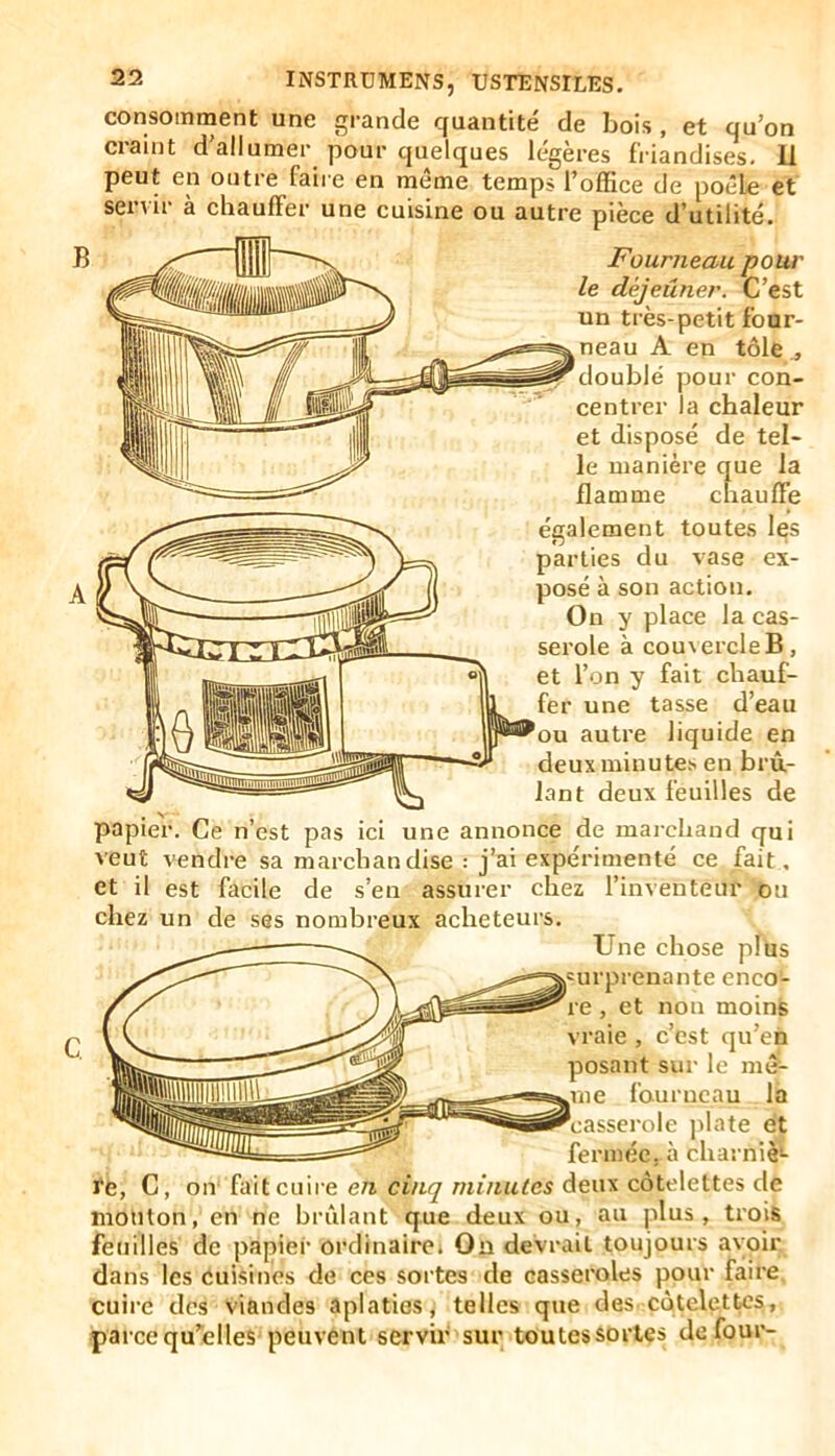 consomment craint d' INSTRDMENS, USTENSILES. ent une grande quantité de bois , et qu’on allumer pour quelques légères friandises. U peut en outre faire en même temps l’office de poêle et servir à chauffer une cuisine ou autre pièce d’utilité. Fourneau pour le déjeuner. C’est un très-petit four- neau A en tôle ., doublé pour con- centrer la chaleur et disposé de tel- le manière que la flamme chauffe également toutes les parties du vase ex- posé à son action. On y place la cas- serole à couvercle B, et l’on y fait chauf- fer une tasse d’eau bu autre liquide en deux minutes en brû- lant deux feuilles de papier. Ce n’est pas ici une annonce de marchand qui veut vendre sa marchandise : j’ai expérimenté ce fait, et il est facile de s’en assurer chez l’inventeur ou chez un de ses nombreux acheteurs. Une chose plus h'urprenante enco- re , et non moins vraie , c’est qu’en posant sur le mê- IIIIHIIIIU III fourneau la 'casserole j)late et fermée, à charniè- re, C, on fait cuire e/l mzvzules deux côtelettes de mouton, en ne brûlant que deux ou, au plus, trois feuilles de papier ordinaire. On devrait toujours avoir dans les cuisines de ces sortes de casseroles pour faire cuire des viandes aplaties, telles que des côtelettes, parce qu’elles peuvent servir sur toutessortes de four-