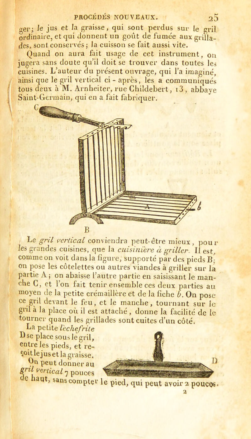 (rer; le jus et la graisse, qui sont perdus sur le gril ordinaire, et qui donnent un goût de fumée aux grilla- des, son! conservés ; la cuisson se fait aussi vite. Quand on aura fait usage de cet instrument, on jugera sans doute qu’il doit se trouver dans toutes les cuisines. L’auteur du présent ouvrage, qui l’a imaginé, ainsi que le gril vertical ci - après, les a communiqués tous deux à M. Arnheiter, rue Childebert, t3, abbaye Saint-Germain, qui en a fait fabriquer. B Le ^r/7 ue/'tical conviendra peut-être mieux, poul- ies grandes cuisines, que la cuisinière à griller II est, comme on voit dans la figure, supporté par des pieds B- on pose les côtelettes ou autres viandes à griller sur la partie A; on abaisse l’autre partie en saisissant le man- che G, et l’on fait tenir ensemble ces deux parties au moyen de la petite crémaillère et de la fiche b. On pose ce gril devant le feu, et le manche, tournant sur le gnl a la place où il est attaché, donne la facilité de le tourner quand les grillades sont cuites d’un côté. La petite lechefrile Dse place sous le gril, entre les pieds, et re- çoit le jus et la graisse. On peut donner au ^ ^ U vertical -y pouces e aut, sanscomptei’ le pied, qui peut avoir 2 pouces*