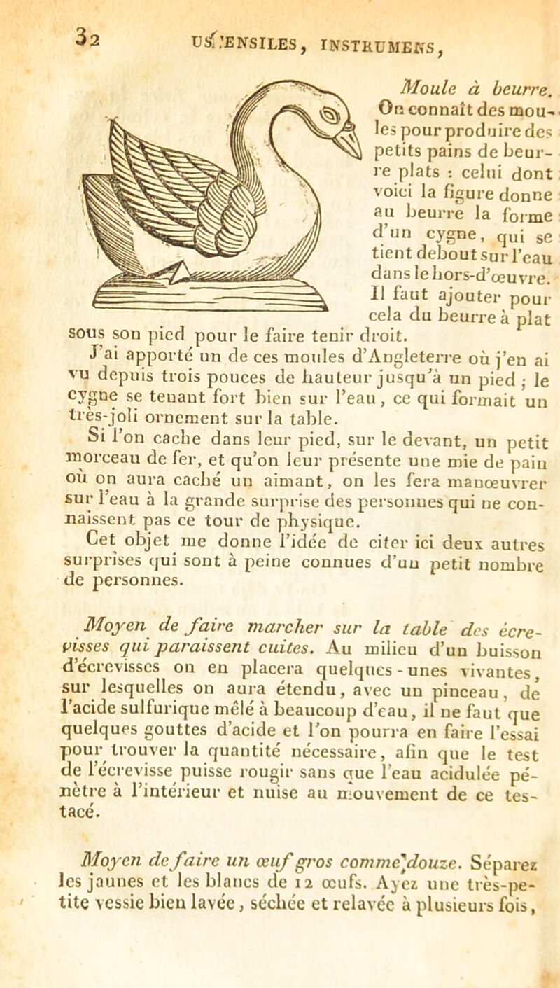 Moule à beurre. On connaît des mou- les pour produire de? petits pains de beur- re plats ; celui dont voici la figure donne au beurre la foime d’un cygne, qui ge tient debout Sur l’eau dans le bors-d’œuvre. Il faut ajouter pour cela du beurre à plat sous son pied pour le faire tenir droit. J ai apporté un de ces moules d’Angleterre où j’en ai vu depuis trois pouces de hauteur jusqu'à un pied ; le cygne se tenant fort bien sur l’eau, ce qui formait un très-joli ornement sur la table. Si l’on cache dans leur pied, sur le devant, un petit morceau de fer, et qu’on leur présente une mie de pain ou on aura caché un aimant, on les fera manœuvrer sur l’eau à la grande surprise des personnes qui ne con- naissent pas ce tour de physique. Cet objet me donne l’idée de citer ici deux autres surprises qui sont à peine connues d’uu petit nombre de personnes. M[oyeTi de lettre rtzctrclier sur Ici tctble des ecre~ visses qui paraissent cuites. Au milieu d’un buisson d’écrevisses on en placera quelques-unes vivantes, sur lesquelles on aura étendu, avec un pinceau, de l’acide sulfurique mêlé à beaucoup d’eau, il ne faut que quelques gouttes d’acide et l’on pourra en faire l’essai pour trouver la quantité nécessaire, afin que le test de l’écrevisse puisse rougir sans que l’eau acidulée pé- nétré à l’intérieur et nuise au mouvement de ce tes- tacé. Moyen défaire un œuf gros comme]douze. Séparez les jaunes et les blancs de 12 œufs. Ayez une très-pe- tite vessie bien lavée, séchée et relavée à plusieurs fois,
