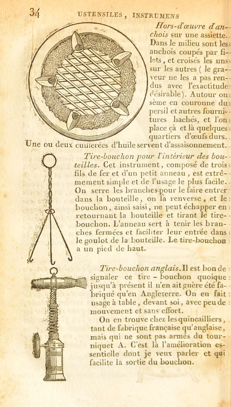 Hors-dœuvre dan-- chois sur une assiette. Dans Je milieu sont les- ancijois coupés par fi- lets , et croisés les uns- sur les autres ( le gi’a-- veur ne les a pas ren-- clus avec l’exactitude (désirable). Autour on. sème en couronne du: persil et autres fourni-- turcs bâchés, et l’on; place çà et là quelques- quartiers d’œufs durs.. rire-houchon pour l'intérieur des bou- les. Cet instrument, composé de trois; de fer et d’un petit anneau , est extrê- inent simple et de l’usage le plus facile. serre les branches jiour le faire entrer is la bouteille, on la renverse, et le icbon , ainsi saisi, ne peut échapper en . ournant la bouteille et tirant le tire- ■ .iclion. L’anneau sert à tenir les bran- ;s fermées et faciliter leur entrée dans ■ joulot de la bouteille. Le tire-bouchon in pied de haut. Tire-bouchon anglais.\\ est bonde signaler ce tire - bouchon quoique . jusqu’à présent il n’en ait guère été fa- briqué qu’en Angleterre. On en fait usage à table, devant soi, avec peu de mouvement et sans effort. On en trouve chez les quincailliers, tant de fabrique française qu’anglaise, mais qui ne sont pas ai-rnés du tour- niquet A. C’est là l’amélioration es- sentielle dont je veux parler et qui facilite la sortie du bouchon. Lne ou deux cuillerées d’huile servent d’assaisonnement.