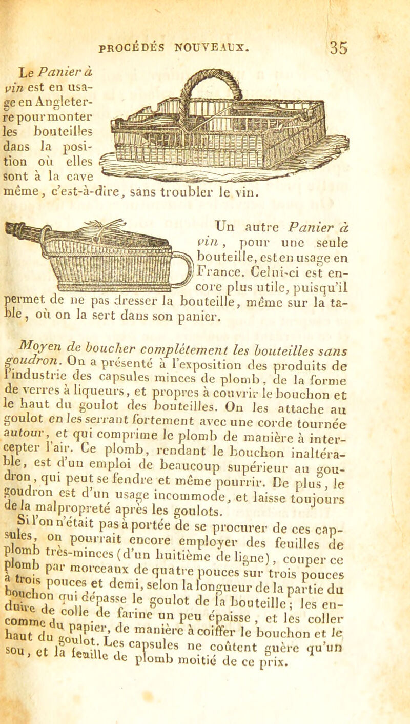 Le Panier à vin est en usa- ge en Angleter- re pour mon ter les bouteilles dans la posi- tion où elles sont à la cave même, c’est-à-dire, sans troubler le vin. Un autre Panier à vin, pour une seule bouteille, esten usage en France. Celui-ci est en- core plus utile, puisqu’il permet de ne pas dresser la bouteille, même sur la ta- ble , où on la sert dans son panier. Moyen de boucher complètement les bouteilles sa?is goudron. On a présenté à l’exposition des produits de 1 industrie des capsules minces de plomb, de la forme de verres à liqueurs, et propres à couvrir le bouchon et le haut du goulot des bouteilles. On les attache au goulot en les serrant fortement avec une corde tournée autour, et qui comprime le plomb de manière à inter- cepter lair. Ce plomb, rendant le bouchon inaltéra- nle, est cl un emploi de beaucoup supérieur au gou- dron, qui peut se fendre et même pourrir. De plus, le goudron est d’un usage incommode, et laisse touiours delà malpropreté après les goulots. Milo P^®^PO*’*^ée de se procurer de ces cap- SoS huitième de ligne), couper ce plomb par morceaux de quatre pouces sur trois pouces longueur de la partie du doùê Te Tôll T'r ’^o^teille- les en- commeL nâ «P^'^e , et les coller haut du goulm? ' ^ bouchon et le sou et la (f^m i'i ^1* coûtent guère qu’un U ’ de plomb moitié de ce p^ i.x.