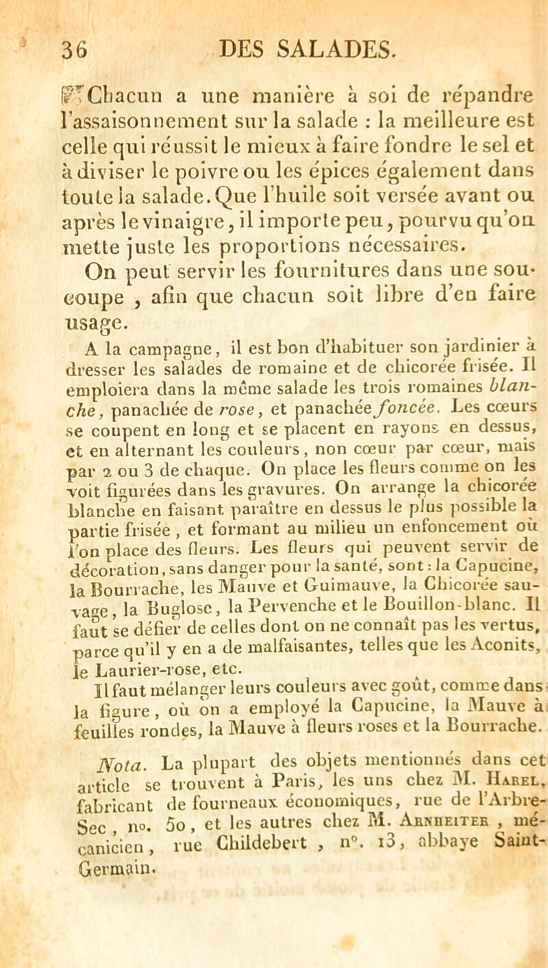 j?'TChacun a une manière à soi de re'pandre l’assaisonnement sur la salade ; la meilleure est celle qui réussit le mieux à faire fondre le sel et à diviser le poivre ou les épices également dans toute la salade. Que l’huile soit versée avant ou après le vinaigre J il importe peu, pourvu qu’ou mette juste les proportions nécessaires. On peut servir les fournitures dans une sou- coupe , afin que chacun soit libre d’en faire usage. A la campagne, il est bon d’habituer son jardinier à dresser les salades de romaine et de chicorée frisée. Il emploiera dans la meme salade les trois romaines blan- che, panachée de rose, et panachée foncée. Les cœurs se coupent en long et se placent en rayons en dessus, et en alternant les couleurs, non cœur par cœur, mais par 2 ou 3 de chaque. On place les fleurs comme on les ■voit figurées dans les gravures. On arrange la chicorée blanche en faisant paraître en dessus le plus possible la partie frisée, et formant au milieu un enfoncement où l’on place des fleurs. Les fleurs qui peuvent servir de décoration, sans danger pour la santé, sont :1a Capucine, la Bourrache, les Mauve et Guimauve, la Chicorée sau- vage, la Buglosc, la Pervenche et le Bouillon-blanc. Il faut se défier de celles dont on ne connaît pas les vertus, parce qu’il y en a de malfaisantes, telles que les Aconits, le Laurier-rose, etc. Il faut mélanger leurs couleurs avec goût, comme dans la figure, où on a employé la Capucine, la Mauve à feuilles rondes, la Mauve à fleurs roses et la Bourrache. Nota. La plupart des objets mentionnés dans cet article se trouvent à Paris, les uns chez M. Haeel, fabricant de fourneaux économiques, rue de l’Arbre- Sec no. 5o, et les autres chez M. Aenheitee , mé- canicien , rue Childebert , n°. i3, abbaye Saint- Germain.