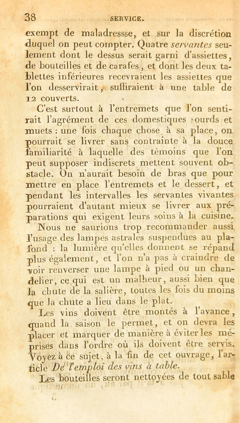 exempt de maladressse, et sur la discrétion duquel on peut compter. Quatre servantes seu- lement dont le dessus serait garni d’assiettes, de bouteilles et de carafes, et dont les deux ta- blettes inférieures recevraient les assiettes que l’on desservirait ,• suffiraient à une table de 12 couverts. C’est surtout à l’entremets que l’on senti- rait l’agrément de ces domestiques ,‘ourds et muets : une fois chaque chose à sa place, on. pourrait se livrer sans contrainte à la douce familiarité h laquelle des témoins que l’on peut supposer indiscrets mettent souvent ob- stacle. On n’aurait besoin de bras que pour mettre en place l’entremets et le dessert, et pendant les intervalles les servantes vivantes pourraient d’autant mieux se livrer aux pré- parations qui exigent leurs soins à la cuisine. Nous ne saurions trop recommander aussi l’usage des lampes astrales suspendues au pla- fond : la lumière qu’elles donnent se répand plus également, et l’on n’a pas à craindre de voir renverser une lampe à pied ou un chan- delier, ce.qui est un malheur, aussi bien que la chute de la salière, toutes les fois du moins que la chute a lieu dans le plat. Les vins doivent être montés à l’avance, quand la saison le permet, et on devra les placer et marquer de manière à éviter les mé- prises dans l’ordre où ils doivent être servis. Voyez à de sujet, à la fin de cet ouvrage, l’ar- ticle Dé'Cemploi des vins à table. Les bouteilles seront nettoyées de tout sable