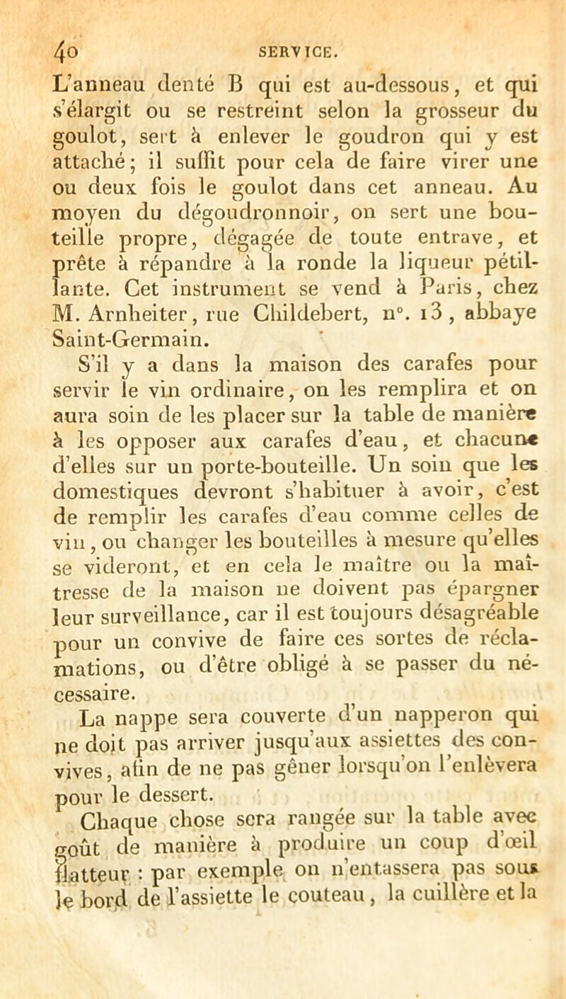 L’anneau denté B qui est au-dessous, et qui s’élargit ou se restreint selon la grosseur du goulot, sert à enlever le goudron qui y est attaclié; il suffit pour cela de faire virer une ou deux fois le goulot dans cet anneau. Au moyen du dégoudronnoir, on sert une bou- teille propre, dégagée de toute entrave, et prête à répandre à la ronde la liqueur pétil- lante. Cet instrument se vend à Paris, chez M. Arnlieiter, rue Childebert, n°. i3, abbaye Saint-Germain. S’il y a dans la maison des carafes pour servir le vin ordinaire, on les remplira et on aura soin de les placer sur la table de manière à les opposer aux carafes d’eau, et chacune d’elles sur un porte-bouteille. Un soin que les domestiques devront s’habituer à avoir, c’est de remplir les carafes d’eau comme celles de vin, ou changer les bouteilles à mesure qu elles se videront, et en cela le maître ou la maî- tresse de la maison ne doivent pas épargner leur surveillance, car il est toujours désagréable pour un convive de faire ces sortes de récla- mations, ou d’être obligé à se passer du né- cessaire. La nappe sera couverte d’un napperon qui ne doit pas arriver jusqu’aux assiettes des con- vives, atin de ne pas gêner lorsqu’on l’enlèvera pour le dessert. Chaque chose sera rangée sur la table av^ goût de manière à produire un coup dœil flatteur : par exemple on n’entassera pas sous le bord de l’assiette le couteau, la cuillère et la