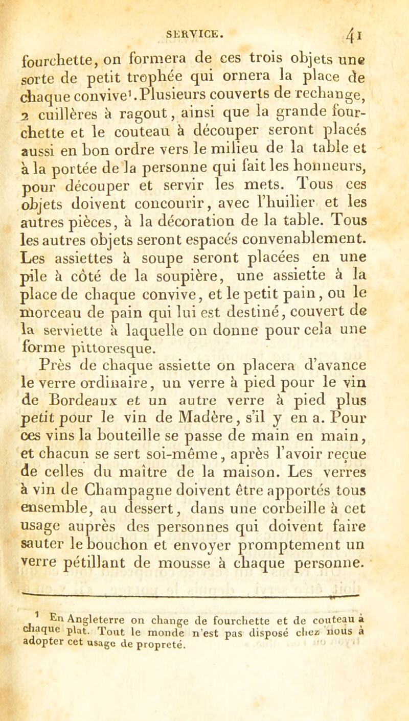 fourchette, on formera de ces trois objets une sorte de petit trophée qui ornera la place de diaque convive’.Plusieurs couverts de rechange, 2 cuillères k ragoût, ainsi que la grande four- chette et le couteau à découper seront placés aussi en bon ordre vers le milieu de la table et à la portée de la personne qui fait les honneurs, pour découper et servir les mets. Tous ces objets doivent concourir, avec l’huilier et les autres pièces, à la décoration de la table. Tous les autres objets seront espacés convenablement. Les assiettes à soupe seront placées pn une pile à côté de la soupière, une assiette à la place de chaque convive, et le petit pain, ou le morceau de pain qui lui est destiné, couvert de la serviette îi laquelle on donne pour cela une forme pittoresque. Près de chaque assiette on placera d’avance le verre ordinaire, un verre à pied pour le vin de Bordeaux et un autre verre à pied plus petit pour le vin de Madère, s’il y en a. Pour ces vins la bouteille se passe de main en main, et chacun se sert soi-même, après l’avoir reçue de celles du maître de la maison. Les verres à vin de Champagne doivent être apportés tous ensemble, au dessert, dans une corbeille à cet usage auprès des personnes qui doivent faire sauter le bouchon et envoyer promptement un verre pétillant de mousse à chaque personne. ’ En Angleterre on change de fourchette et de couteau à P’^t. Tout le monde n’est pas disposé chez nous à adopter cet usage de propreté.