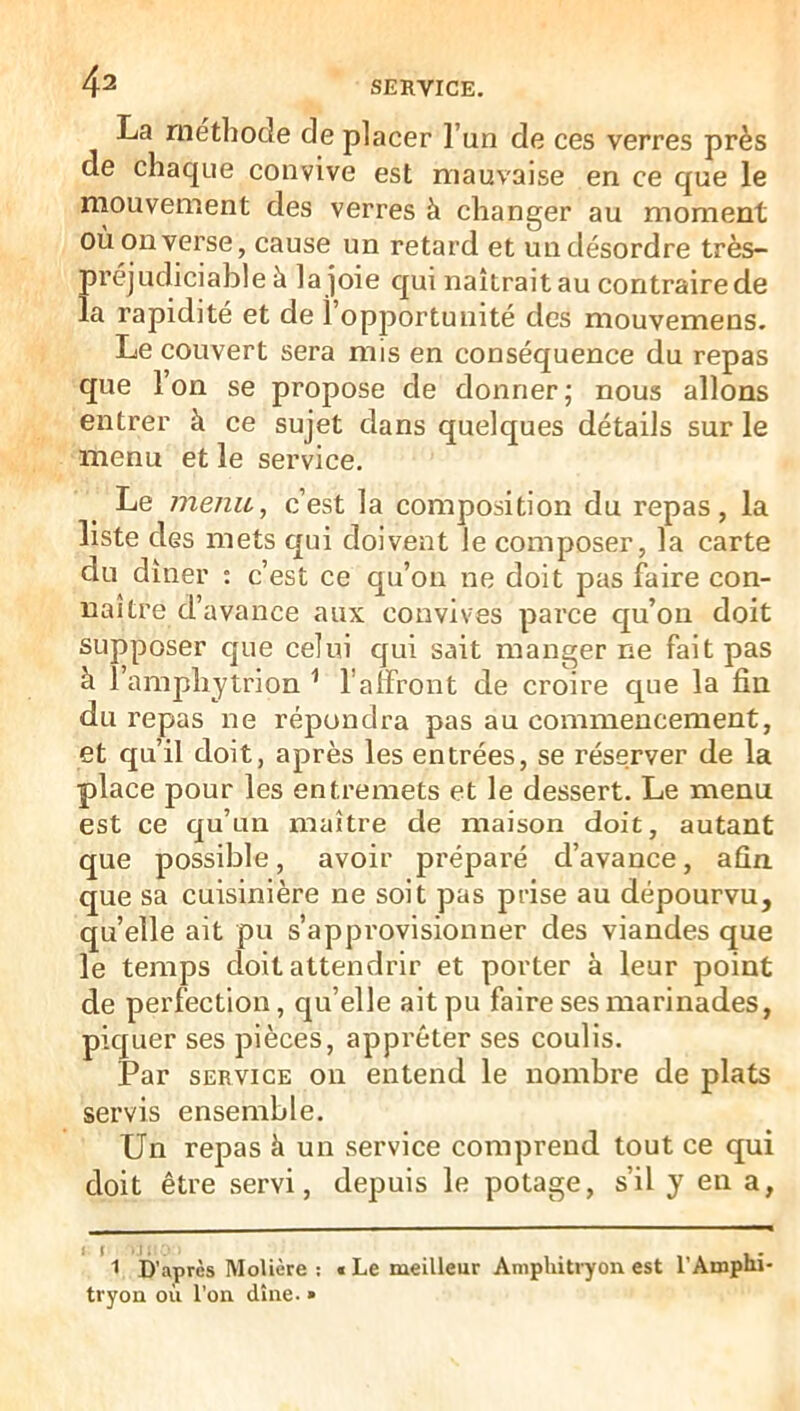 4a La méthode de placer l’un de ces verres près de chaque convive est mauvaise en ce que le mouvement des verres à changer au moment ou on verse, cause un retard et un désordre très- préjudiciable à la joie qui naîtrait au contraire de la rapidité et de î’opjjortuuité des mouvemens. Le couvert sera mis en conséquence du repas que Ion se propose de donner; nous allons entrer à ce sujet dans quelques détails sur le menu et le service. Le menu, c’est la composition du repas, la liste des mets qui doivent le composer, la carte du dîner : c’est ce qu’on ne doit pas faire con- naître d’avance aux convives parce qu’on doit supposer que celui qui sait manger ne fait pas à l’amphytrion ^ l’affront de croire que la fin du repas ne répondra pas au commencement, et qu’il doit, après les entrées, se réserver de la place pour les entremets et le dessert. Le menu est ce qu’un maître de maison doit, autant que possible, avoir préparé d’avance, afin que sa cuisinière ne soit pas prise au dépourvu, quelle ait pu s’approvisionner des viandes que le temps doit attendrir et porter à leur point de perfection, qu’elle ait pu faire ses marinades, piquer ses pièces, apprêter ses coulis. Par SERVICE on entend le nombre de plats servis ensemble. Un repas à un service comprend tout ce qui doit être servi, depuis le potage, s’il y en a, 1 D’après Molière ; € Le meilleur Amphitryon est l’Amphi tryon où l'on dîne- »