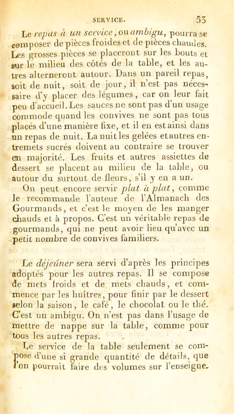 Le repas à un service ambigu, pourra se composer de pièces froides et de pièces chaudes. Les grosses pièces se placeront sur les bouts et sur le milieu des côtés de la table, et les au- tres alterneront autour. Dans un pareil repas, soit de nuit, soit de jour, il n est pas néces~ saire d’y placer des légumes, car on leur fait peu d’accueil. Les sauces ne sont pas d’un usage commode quand les convives ne sont pas tous placés d’une manière fixe, et il en est ainsi dans un repas de nuit. Lanuitles gelées etautres en- tremets sucrés doivent au contraire se trouver en majorité. Les fruits et autres assiettes de dessert se placent au milieu de la table, ou autour du surtout de fleurs, s’il y en a un. On peut encore servir plat à plat, comme le reconimande l’auteur de l’Almanach des Gourmands, et c’est le moyen de les manger chauds et à propos. C’est un véritable repas de gourmands, qui ne peut avoir lieu qu’avec un petit nombre de convives familiers. Le déjeuner sera servi d’après les principes adoptés pour les autres repas. 11 se compose de mets froids et de mets chauds, et com- mence par les huîtres, pour finir par le dessert selon la saison, le café, le chocolat ou le thé. C’est un ambigu. On n’est pas dans l’usage de mettre de nappe sur la table, comme pour tous les autres repas. Le service de la table seulement se com- Fose d’une si grande cjuantité de détails, que on pourrait l'aire des volumes sur l’enseigne.
