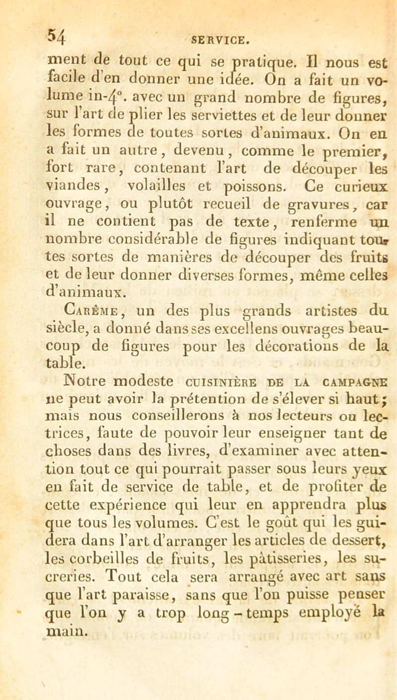 ment de tout ce qui se pratique. Il nous est facile cl en donner une icfée. On a fait un vo- lume in-4“. avec un grand nombre de figures, sur l’art de plier les serviettes et de leur donner les formes de toutes sortes d’animaux. On en. a fait un autre, devenu, comme le premier, fort rare, contenant l’art de découper les viandes, volailles et poissons. Ce curieux ouvrage, ou plutôt recueil de gravures, car il ne contient pas de texte, renferme un nombre considérable de figures indiquant tou» tes sortes de manières de découper des fruits et de leur donner diverses formes, même celles d’animaux. Carême, un des plus grands artistes du siècle, a donné dans ses excellens ouvrages beau- coup de figures pour les décorations de la table. Notre modeste cuisinière de la campagne ne peut avoir la prétention de s’élever si haut j mais nous conseillerons à nos lecteurs ou lec- trices, faute de pouvoir leur enseigner tant de choses dans des livres, d’examiner avec atten- tion tout ce qui pourrait passer sous leurs yeux en fait de service de table, et de profiter de cette expérience qui leur en apprendra plus que tous les volumes. C’est le goût qui les gui- dera dans l’art d’arranger les articles de dessert, les corbeilles de fruits, les pâtisseries, les su- creries. Tout cela sera arrangé avec art sans que l’art paraisse, sans que l’on puisse penser que l’on y a trop long - temps employé la main.
