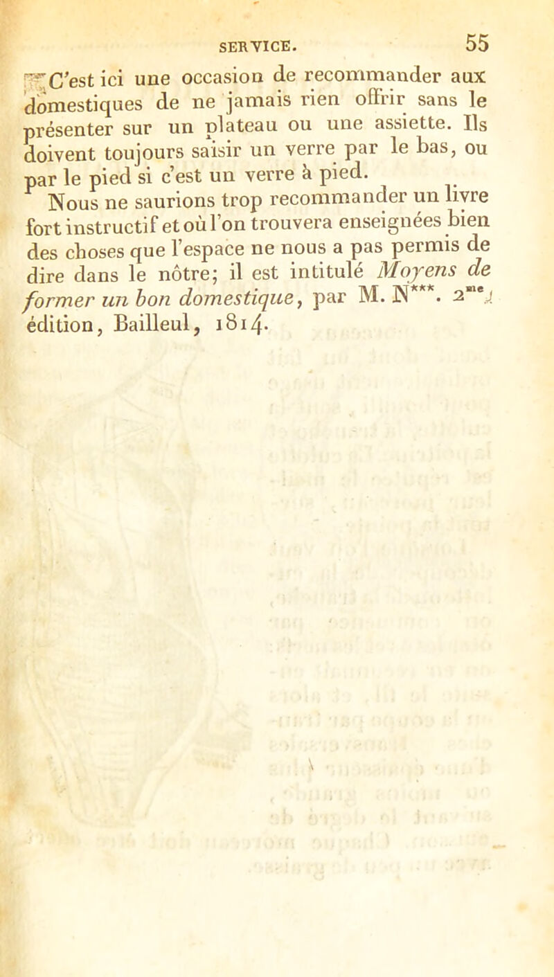 [j^C’est ici une occasion de recommander aux domestiques de ne jamais rien offrir sans le présenter sur un plateau ou une assiette. Ils doivent toujours saisir un verre par le bas, ou par le pied si c’est un verre à pied. Nous ne saurions trop recommander un livre fort instructif et où l’on trouvera enseignées bien des choses que l’espace ne nous a pas permis de dire dans le nôtre; il est intitulé Moyens de former un h on domestique ^ par M. N . 2 édition, Bailleul, i8i4-