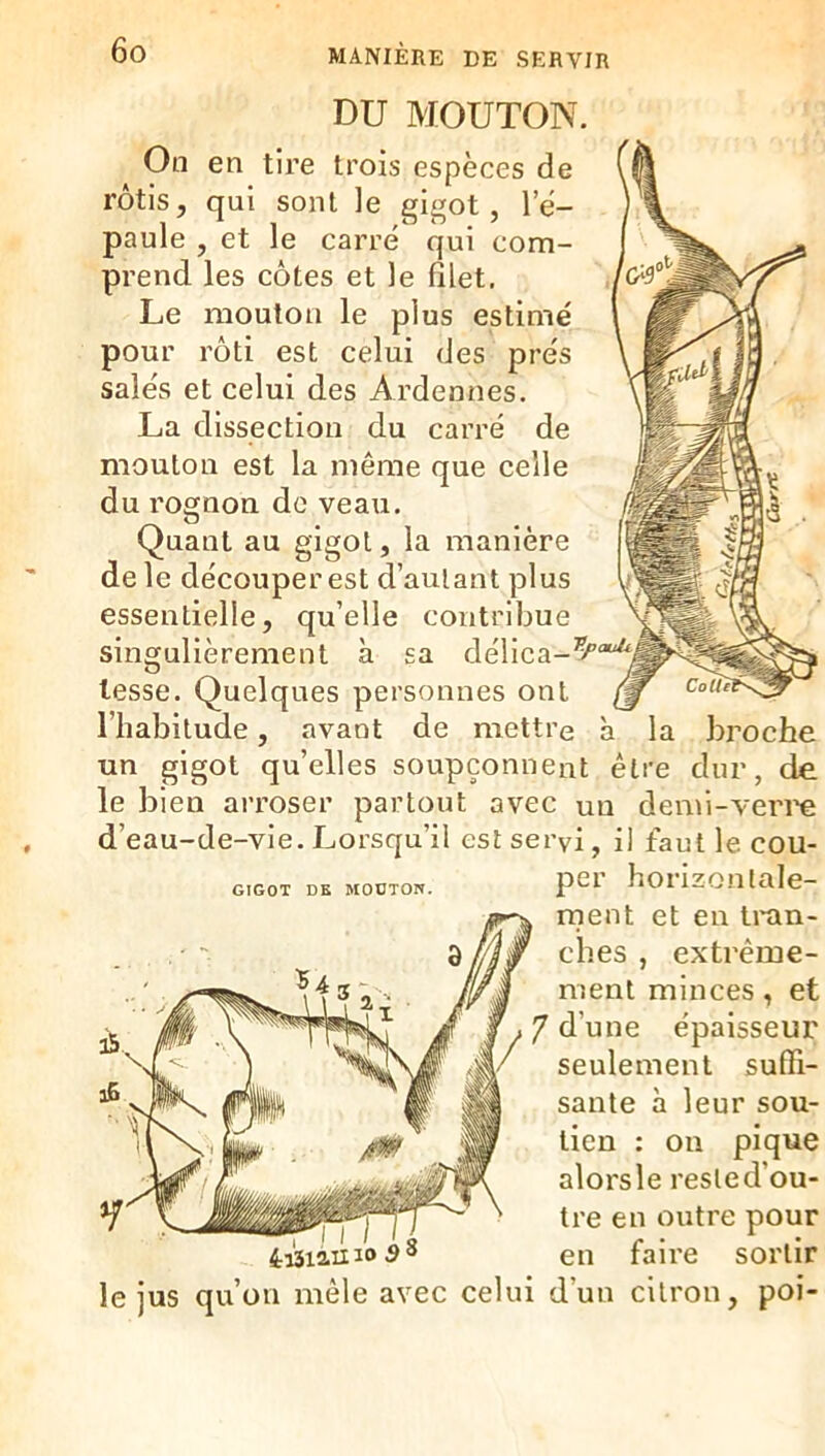 DU MOUTON. On en tire trois espèces de rôtis, qui sont le gigot, le- paule , et le carré qui com- prend les côtes et le filet. Le mouton le plus estimé pour rôti est celui des prés salés et celui des Ardennes. La dissection du carré de mouton est la même que celle du rognon de veau. à la broche être dur, de GIGOT DE MOÜTOn. Quant au gigot, la manière de le découper est d’autant plus essentielle, qu’elle contribue singulièrement à sa délica- tesse. Quelques personnes ont l’habitude, avant de mettre un gigot qu’elles soupçonnent le bien arroser partout avec un demi-veri’e d’eau-de-vle. Lorsqu’il est servi, il faut le cou- per horizontale- ment et en Imn- ches , extrême- ment minces, et 7 d’une épaisseur seulement suffi- i6. ® santé à leur sou- tien : on pique alors le reste d’ou- ... en outre pour 4:131111^®^^ en faire sortir le jus qu’on mêle avec celui d’un citron, poi-