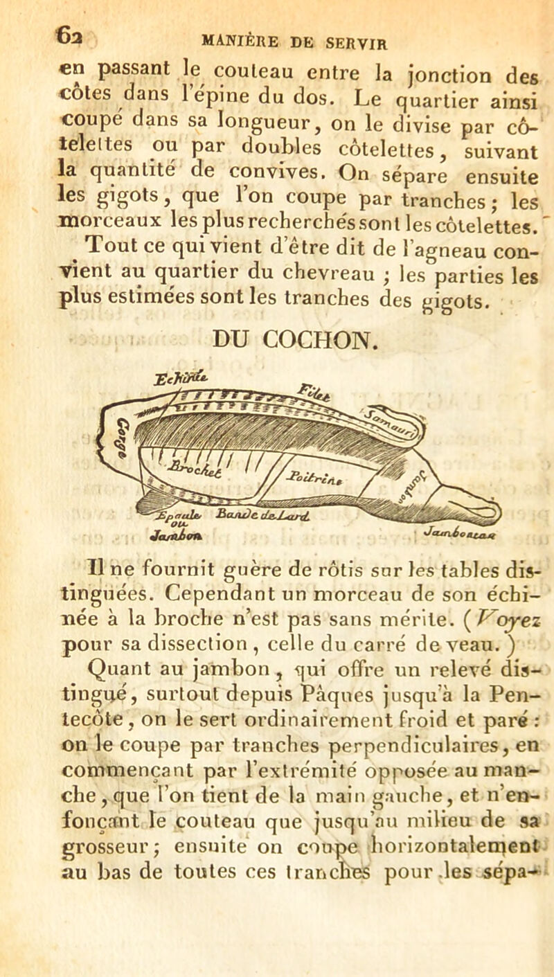 en passant le^ couteau entre la jonction des côtes dans lepine du dos. Le quartier ainsi coupe dans sa longueur, on le divise par cô- telettes ou par doubles côtelettes, suivant la quantité de convives. On sépare ensuite les gigots, que 1 on coupe par tranches ; les morceaux les plus recherche'ssont les côtelettes. ' ^ Tout ce qui vient detre dit de l’agneau con- vient au quartier du chevreau j les parties les plus estime'es sont les tranches des eigots. DU COCHON. Il ne fournit guère de rôtis sur les tables dis- tinguées. Cependant un morceau de son échi- née à la broche n’est pas sans mérite. {T^oyez pour sa dissection , celle du carré de veau. ) Quant au jambon, qui offre un relevé dis- tingué, surtout depuis Pâques jusqu’à la Pen- tecôte, on le sert ordinairement froid et paré ; on le coupe par tranches perpendiculaires, en commençant par l’extrémité opposée au man- che , que l’on tient de la main gauche, et n’en- fonçant le couteau que jusqu’au milieu de sa grosseur; ensuite on coupe horizontalement- au bas de toutes ces tranches pour .les sépa- ^