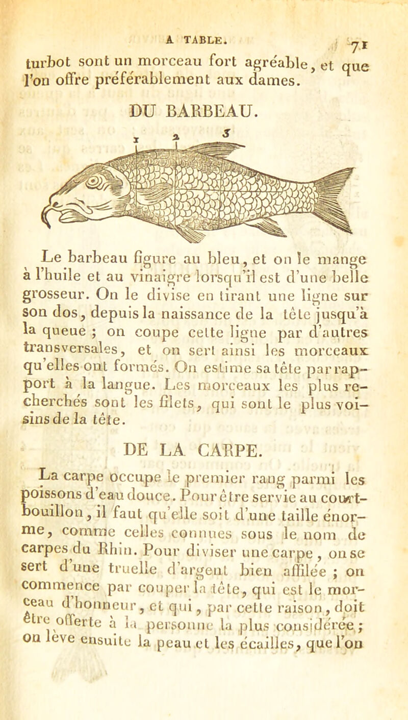 • 7^ turbot sont un morceau fort agre'able, et que l’on offre préférablement aux dames. DU BARBEAU. Le barbeau figure au bleu, et on le mange a l’huile et au vinaigre lorsqu’il est d’une belle grosseur. On le divise en tirant une ligne sur son dos, depuis la naissance de la tête jusqu’à la queue ; on coupe celte ligne par d’autres transversales, et on sert ainsi les morceaux qu elles ont formés. On estime sa tête par rap- port à la langue. Les morceaux les plus re- cherches sont les filets, qui sont le plus voi- sins de la tête. DE LA CARPE. La carpe occupe le premier rang parmi les poissons d eau douce. Pour être servie au cow't- bouillon, il faut qu elle soit d’une taille énor- me, comme celles connues sous le nom de carpes du Rhin. Pour diviser une carpe , on se sert d une truelle d’argent bien affilée ; on commence par couper la tête, qui est le mor- ceau d honneur, et qui, par cette raison, doit lie offerte a la personne la plus considérée; on leve ensuite la peau et les écailles, que l’on