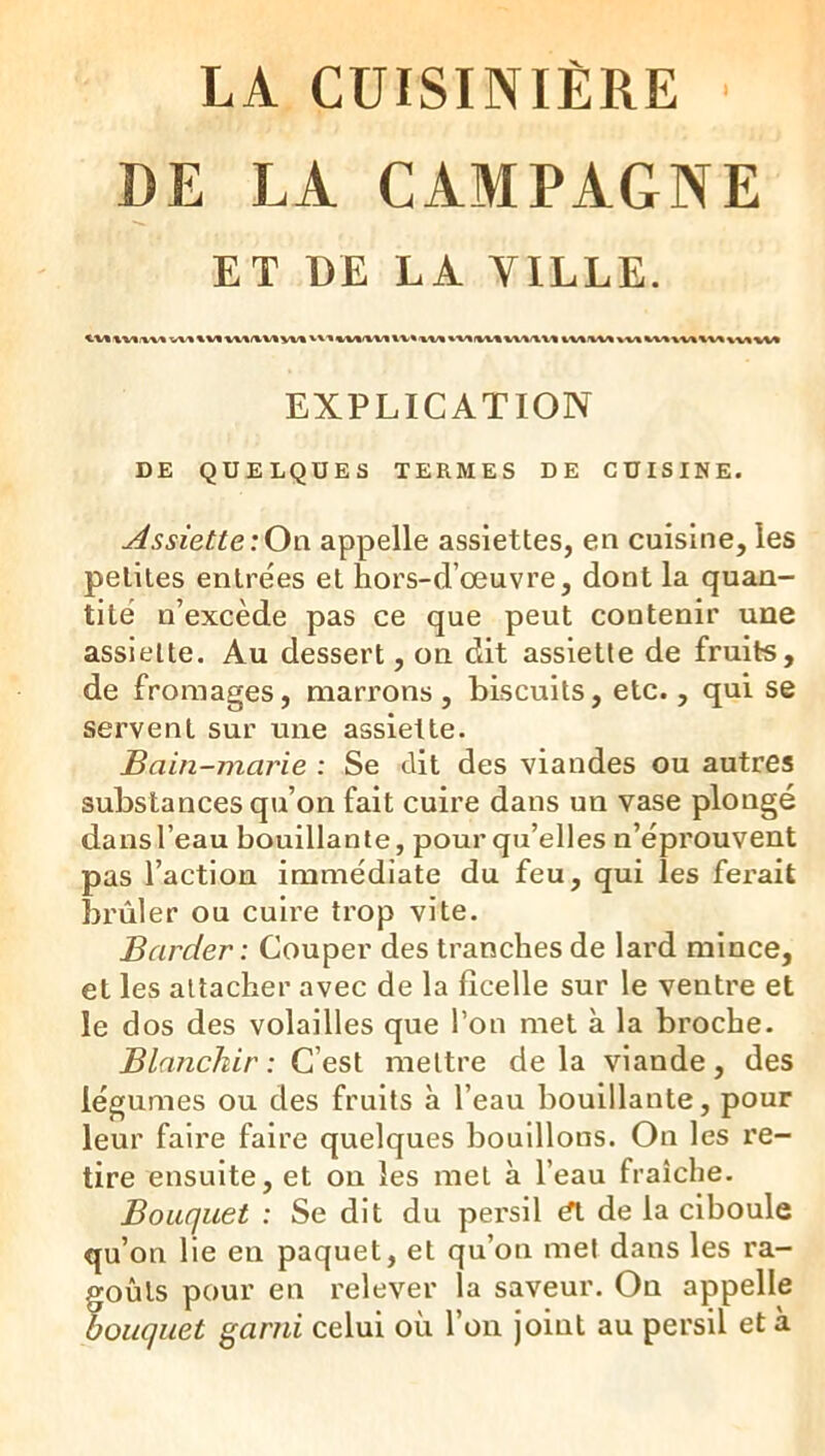 LA CUISINIÈRE DE LA CAMPAGNE ET DE LA VILLE. EXPLICATION DE QUELQUES TERMES DE CUISINE. Assiette:Ow appelle assiettes, en cuisine, les petites entrées et hors-d’œuvre, dont la quan- tité n’excède pas ce que peut contenir une assiette. Au dessert, on dit assiette de fruits, de fromages, marrons, biscuits, etc., qui se servent sur une assiette. Bain-marie : Se dit des viandes ou autres substances qu’on fait cuire dans un vase plongé dans l’eau bouillante, pour qu’elles n’éprouvent pas l’action immédiate du feu, qui les ferait brûler ou cuire trop vite. Barder : Couper des tranches de lard mince, et les attacher avec de la ficelle sur le ventre et le dos des volailles que l’on met à la broche. Bkmckir : C’est mettre delà viande, des légumes ou des fruits à l’eau bouillante, pour leur faire faire quelques bouillons. On les re- tire ensuite, et ou les met à l’eau fraîche. Bouquet : Se dit du persil et de la ciboule qu’on lie en paquet, et qu’on met dans les ra- goûts pour en relever la saveur. On appelle bouquet garni celui où l’on joint au persil et à