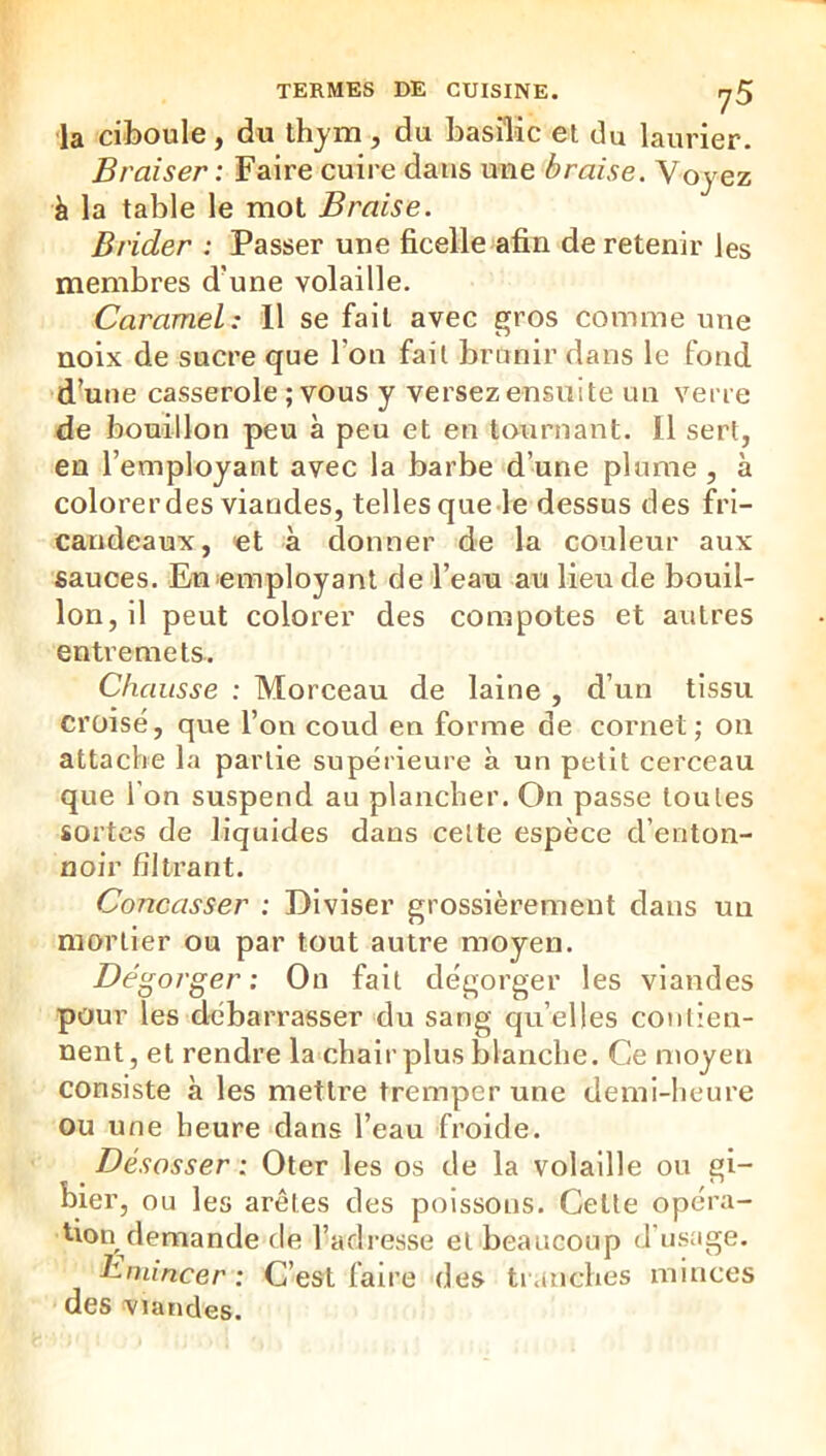 TERMES DE CUISINE. y5 la ciboule, du thjm, du basilic et du laurier. Braiser : Faire cuire dans une braise. Voyez à la table le mot Braise. Brider : Passer une ficelle afin de retenir les membres d’une volaille. Caramel: 11 se fait avec gros comme une noix de sucre que l’on fait brunir dans le fond d'une casserole ; vous y versez ensuite un verre de bouillon peu à peu et en tournant. Il sert, en l’employant avec la barbe d’une plume , à colorer des viandes, telles que-le dessus des fri- candeaux, et à donner de la couleur aux sauces. Enemployant de l’eau au lieu de bouil- lon, il peut colorer des compotes et autres entremets. Chausse : Morceau de laine , d’un tissu croisé, que l’on coud en forme de cornet; on attache la partie supérieure à un petit cerceau que l’on suspend au plancher. On passe toutes sortes de liquides dans celte espèce d’enton- noir filtrant. Concasser : Diviser grossièrement dans un mortier ou par tout autre moyen. Dégorger : On fait dégorger les viandes pour les débarrasser du sang quelles conlien- nent, et rendre la chair plus blanche. Ce moyen consiste à les mettre tremper une demi-heure ou une heure dans l’eau froide. Désosser : Oter les os de la volaille ou gi- bier, ou les arêtes des poissons. Cette opéra- tion demande de l’adresse et beaucoup d'usage. Ëinincer : C’est faire des tr.niches minces des viandes.