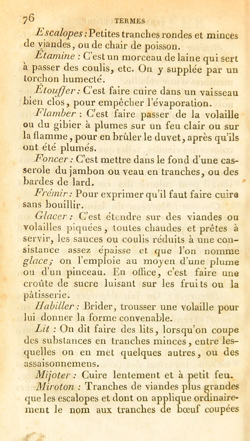 -£'5Crt/6>/?e^; Petites tranches rondes et minces de viandes, ou de chair de poisson. Etamine : C est un morceau de laine qui sert a passer des coulis, etc. On y supplée par un torchon humecté. Etoujjer: C’est faire cuire dans un vaisseau bien clos, pour empêcher l’évaporation. Flamber : C’est faire passer de la volaille ou du gibier à plumes sur un feu clair ou sur la flamme, pour en brûler le duvet, après qu’ils ont été plumés. Foncer: C’est mettre dans le fond d’une cas- serole du jambon ou veau en tranches, ou des bardes de lard. Frémir: Pour exprimer qu’il faut faire cuira sans bouillir. Glacer : C’est étendre sur des viandes ou volailles piquées, toutes chaudes et prêtes à servir, les sauces ou coulis réduits à une con- sistance assez épaisse et que l’on nomme glace; on l’emploie au moyen d’une plume ou d’un pinceau. En office, c’est faire une croûte de sucre luisant sur les fruits ou la pâtisserie. Habiller: Brider, trousser une volaille pour lui donner la forme convenable. Lit : On dit faire des lits, lorsqu’on coupe des substances en tranches minces, entre les- quelles on en met quelques autres, ou des assaisonnemens. Mijoter : Cuire lentement et à petit feu. Miroton : Tranches de viandes plus grandes que les escalopes et dont ou applique ordinaire- ment le nom aux tranches de bœuf coupées
