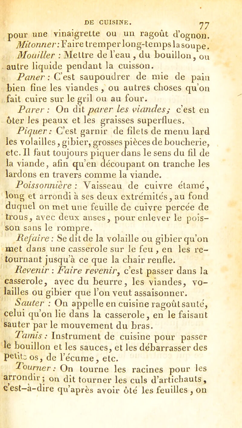 DE CUISINE. rjrj pour une vinaigrette ou un ragoût d’ognon. yl/Z/fo/zwe/’.-Faire tremper long-temps lasoupe. Mouiller : Mettre de l’eau , du bouillon, ou autre liquide pendant la cuisson. Paner : C’est saupoudrer de mie de pain bien fine les viandes , ou autres choses qu’on fait cuire sur le gril ou au four. Parer : On dit parer les viandes; c’est en ôter les peaux et les graisses superflues. Piquer : C’est garnir de filets de menu lard les volailles, gibier, grosses pièces de boucherie, etc. Il faut toujours piquer dans le sens du fil de la viande, afin qu’en découpant on tranche les lardons en travers comme la viande. Poissonnière: Vaisseau de cuivre élamé, long et arrondi à ses deux extrémités, au fond duquel on met une feuille de cuivre percée de trous, avec deux anses, pour enlever le pois- son sans le rompre. Refaire: Se dit de la volaille ou gibier qu’on met dans une casserole sur le feu , en les re- tournant jusqu’à ce que la chair renfle. Revenir : Faire revenir, c’est passer dans la casserole, avec du beurre, les viandes, vo- lailles ou gibier que l’on veut assaisonner. Sauter : On appelle en cuisine ragoût sauté, celui qu’on lie dans la casserole, en le faisant sauter par le mouvement du bras. Pamis : Instrument de cuisine pour passer le bouillon et les sauces, et les débarrasser des petite os, de l’écume, etc. Pourner : On tourne les racines pour les arrondir; on dit tourner les culs d’artichauts, c est—a-dire qu’après avoir ôté les feuilles , ou