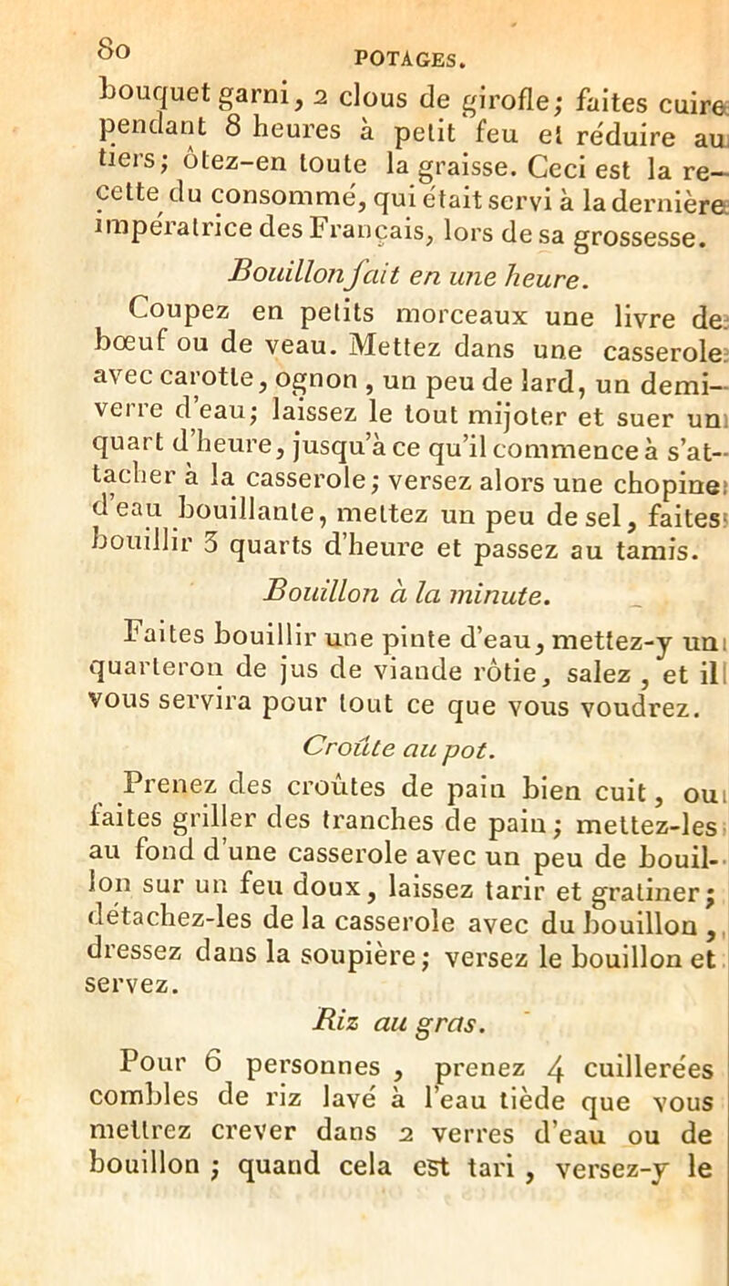 POTAGES. bouquet garni, 2 clous de girofle; faites cuirec pendant 8 heures à petit‘feu et réduire aui tiers; ôtez-en toute la graisse. Ceci est la re- cette du consommé, qui était servi à la dernière; impératrice des Français, lors de sa grossesse. BouillonJ ait en une heure. Coupez en petits morceaux une livre de; bœuf ou de veau. Mettez dans une casserole: avec carotte, ognon , un peu de lard, un demi— veiie d eau; laissez le tout mijoter et suer um quart d heure, jusqu’à ce qu’il commence à s’at- tacher à la casserole ; versez alors une chopinet d eau bouillante, mettez un peu de sel, faitesî bouillir 3 quarts d heure et passez au tamis. Bouillon à la minute. Faites bouillir une pinte d’eau, mettez-y uni quarteron de jus de viande rôtie, salez , et ill vous servira pour tout ce que vous voudrez. Croûte au pot. Prenez des croûtes de pain bien cuit, oui faites griller des tranches de pain; meltez-les au fond d’une casserole avec un peu de bouil-- Ion sur un feu doux, laissez tarir et gratiner; détachez-les de la casserole avec du bouillon ,, dressez dans la soupière; versez le bouillon et servez. Riz au gras. Pour 6 personnes , prenez 4 cuillerées combles de riz lavé à l’eau tiède que vous mettrez crever dans 2 verres d’eau ou de bouillon ; quand cela est tari , versez-y le