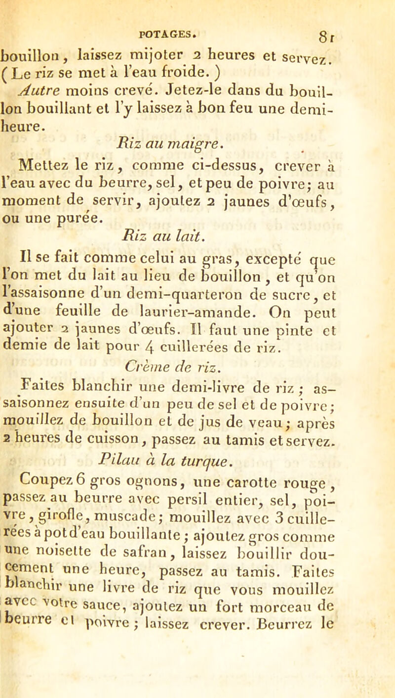 8r bouillon, laissez mijoter 2 heures et servez. ( Le riz se met à l’eau froide. ) Autre moins creve. Jetez-le dans du bouil- lon bouillant et l’j laissez à bon feu une demi- heure. jR/z au maigre. Mettez le rîz, comme ci-dessus, crever à l’eau avec du beurre, sel, et peu de poivre; au moment de servir, ajoutez 2 jaunes d’œufs, ou une purëe. Riz au lait. Il se fait comme celui au gras, excepte que l’on met du lait au lieu de bouillon , et qu’on l’assaisonne d’un demi-quarteron de sucre, et d’une feuille de laurier-amande. On peut ajouter 2 jaunes d’œufs. Il faut une pinte et demie de lait pour 4 cuillerées de riz. Crème de riz. Faites blanchir une demi-livre de riz ; as- saisonnez ensuite d’un peu de sel et de poivre; mouillez de bouillon et de jus de veau; après 2 heures de cuisson, passez au tamis et servez. Pilau à la turque. Coupez 6 gros ognons, une carotte rouge , passez au beurre avec persil entier, sel, poi- vre, girofle, muscade; mouillez avec 3 cuille- rées a potd eau bouillante ; ajoutez gros comme une noisette de safran, laissez bouillir dou- cement une heure, passez au tamis. Faites b anchlr une livre de riz que vous mouillez avec votre sauce, ajoutez un fort morceau de beurre cl poivre; laissez crever. Beurrez le