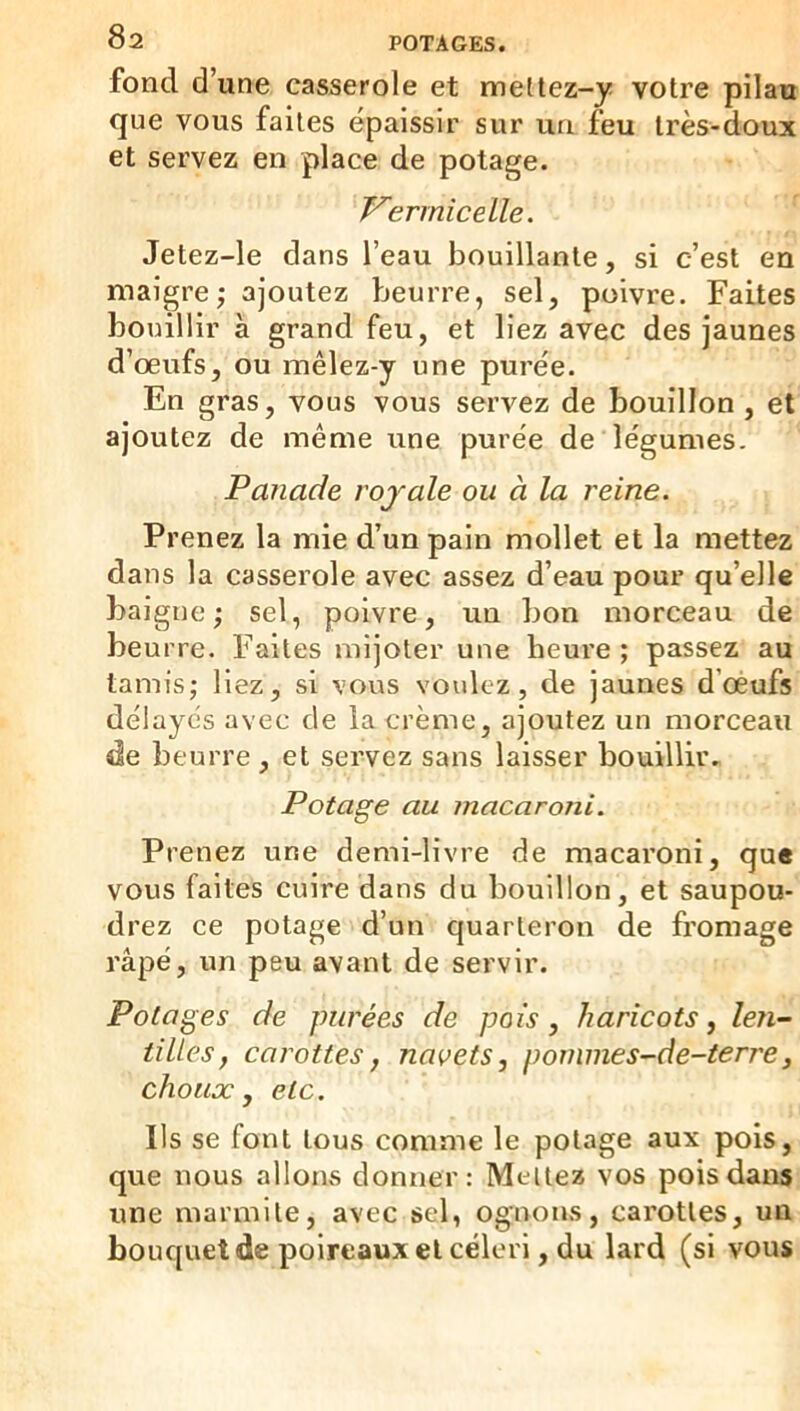 fond d une casserole et meltez-y votre pilau que vous faites épaissir sur un feu très-doux et servez en place de potage. Vermicelle. Jetez-le dans l’eau bouillante, si c’est en maigre ; ajoutez pjeurre, sel, poivre. Faites bouillir à grand feu, et liez avec des jaunes d’œufs, ou mêlez-y une purée. En gras, vous vous servez de bouillon , et ajoutez de même une purée de légumes. Panade rojale ou à la reine. Prenez la mie d’un pain mollet et la mettez dans la casserole avec assez d’eau pour qu’elle baigne; sel, poivre, un bon morceau de beurre. Faites mijoter une heure ; passez au tamis; liez, si vous voulez, de jaunes d’oéufs délayés avec de la crème, ajoutez un morceau de beurre , et servez sans laisser bouillir. Potage au macaroni. Prenez une demi-livre de macaroni, que vous faites cuire dans du bouillon, et saupou- drez ce potage d’un quarteron de fromage râpé, un peu avant de servir. Potages de purées de pois, haricots y len- tilles, carottes, navets, pornmes-de-terre, choux, etc. Ils se font tous comme le potage aux pois, que nous allons donner: Mellez vos pois dans une marmite, avec sel, ognons, carottes, un bouquet de poireaux et céleri, du lard (si vous