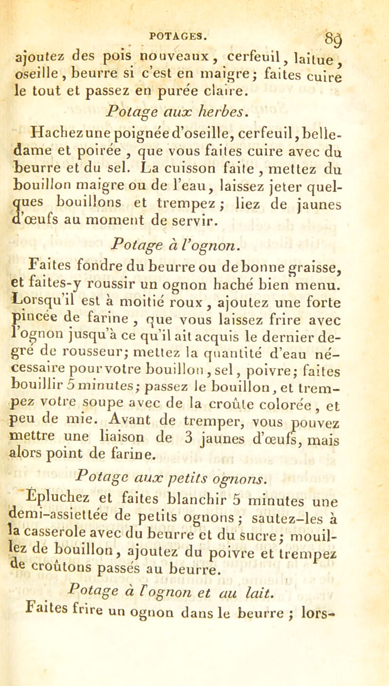 ajoutez des pois nouveaux, cerfeuil, laitue oseille, beurre si c’est en maigre; faites cuire le tout et passez en puree claire. Potage aux herbes. Hachezune poignée d’oseille, cerfeuil,belle- dame et polrée , que vous faites cuire avec du beurre et du sel. La cuisson faite , mettez du bouillon maigre ou de l’eau, laissez jeter quel- ques bouillons et trempez ; liez de jaunes d’œufs au moment de servir. Potage àVognon. Faites fondre du beurre ou de bonne graisse, et faites-y roussir un ognon haché bien menu. Lorsqu il est à moitié roux, ajoutez une forte pincée de farine , que vous laissez frire avec 1 ognon jusqu à ce qu’il ait acquis le dernier de- gré de rousseur; mettez la quantité d’eau né- cessaire pour votre bouillon , sel, poivre; faites bouillir 5 minutes; passez le bouillon, et trem- pez votre soupe avec de la croûte colorée, et peu de mie. Avant de tremper, vous pouvez mettre une liaison de 3 jaunes d’œufs, mais alors point de farine. P otage aux petits ognons. Epluchez et faites blanchir 5 minutes une demi-assiettée de petits ognons; sautez-Ies à la casserole avec du beurre et du sucre; mouli- ez de bouillon, ajoutez du poivre et trempez de croûtons passés au beurre. Potage à T ognon et au lait. Faites frire un ognon dans le beurre ; lors-