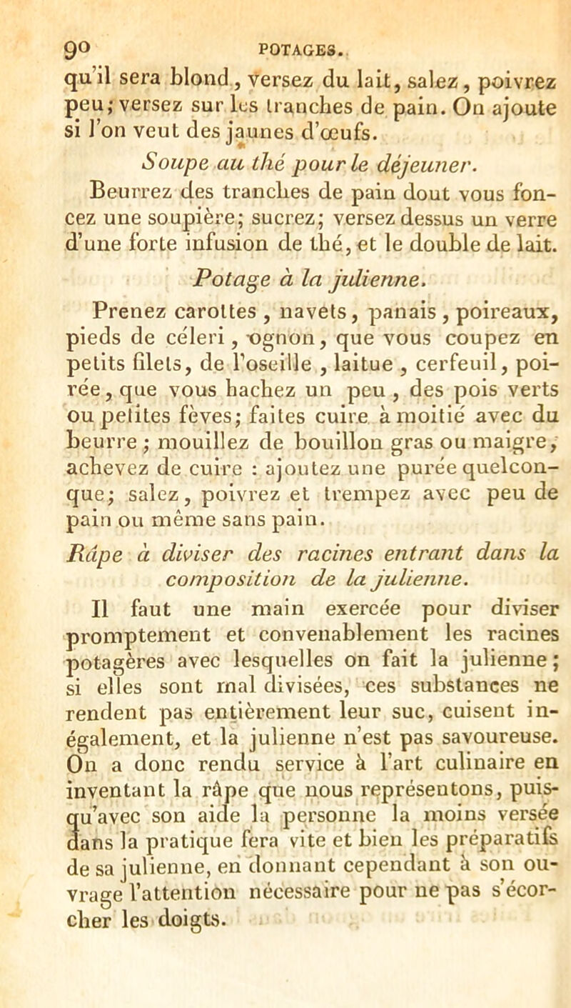 qu’il sera blond, Versez du lait, salez, poivrez peu; versez sur lus tranches de pain. On ajoute si l’on veut des jaunes d’œufs. Soupe au thé pour le déjeuner. BeuiTez des tranches de pain dout vous fon- cez une soupière; sucrez; versez dessus un verre d’une forte infusion de thé, et le double de lait. Potage à la jidienne. Prenez carottes , navets, panais, poireaux, pieds de céleri, -ognon, que vous coupez en petits filets, de l’oseille , laitue , cerfeuil, poi- rée, que vous hachez un peu , des pois verts ou petites fèves; faites cuire à moitié avec du beurre ; mouillez de bouillon gras ou maigre, achevez de cuire : ajoutez une purée quelcon- que; salez, poivrez et trempez avec peu de pain ou même sans pain. Râpe à diviser des racines entrant dans la composition de la julienne. Il faut une main exercée pour diviser promptement et convenablement les racines potagères avec lesquelles on fait la julienne ; si elles sont mal divisées, ces substances ne rendent pas entièrement leur suc, cuisent in- également, et la julienne n’est pas savoureuse. On a donc rendu service à l’art culinaire en inventant la râpe que nous représentons, puis- qii’avec son aide la personne la moins versée dans la pratique fera vite et bien les préparatifs de sa julienne, en donnant cependant à son ou- vrage l’attention nécessaire pour ne pas s’écor- cher les doigtvS.