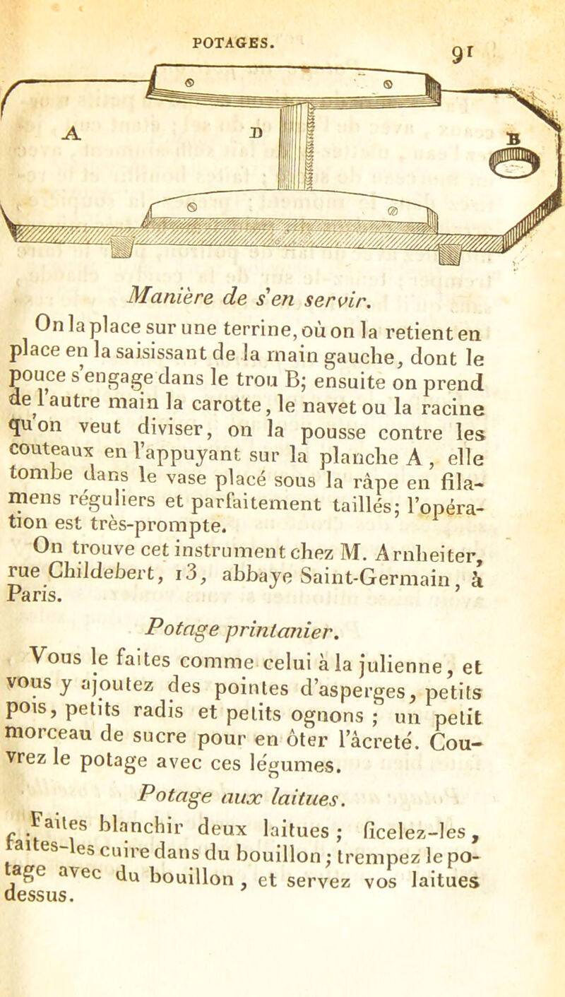 9^ Manière de s en servir. On la place sur une terrine, où on la retient en place en la saisissant de la main gauche, dont le pouce s engage dans le trou B; ensuite on prend e l autre main la carotte, le navet ou la racine <ju on veut diviser, on la pousse contre les couteaux en l’appuyant sur la planche A , elle tombe dans le vase placé sous la râpe en fila- mens réguliers et parfaitement taillés; l’opéra- tion est très-prompte. On trouve cet instrument chez M. Arnheiter, rue Ghildebert, i j, abbaye Saint-Germain à Paris. Potage printanier. Vous le faites comme celui àla Julienne, et vous y ajoutez des pointes d’asperges, petits pois, petits radis et petits ognons ; un petit morceau de sucre pour en ôter l’âcrete'. Cou- vrez le potage avec ces légumes. Potage aux laitues. Faites blanchir deux laitues ; ficelez-les , aites-les cuire dans du bouillon ; trempez le po- age avec du bouillon , et servez vos laitues dessus.
