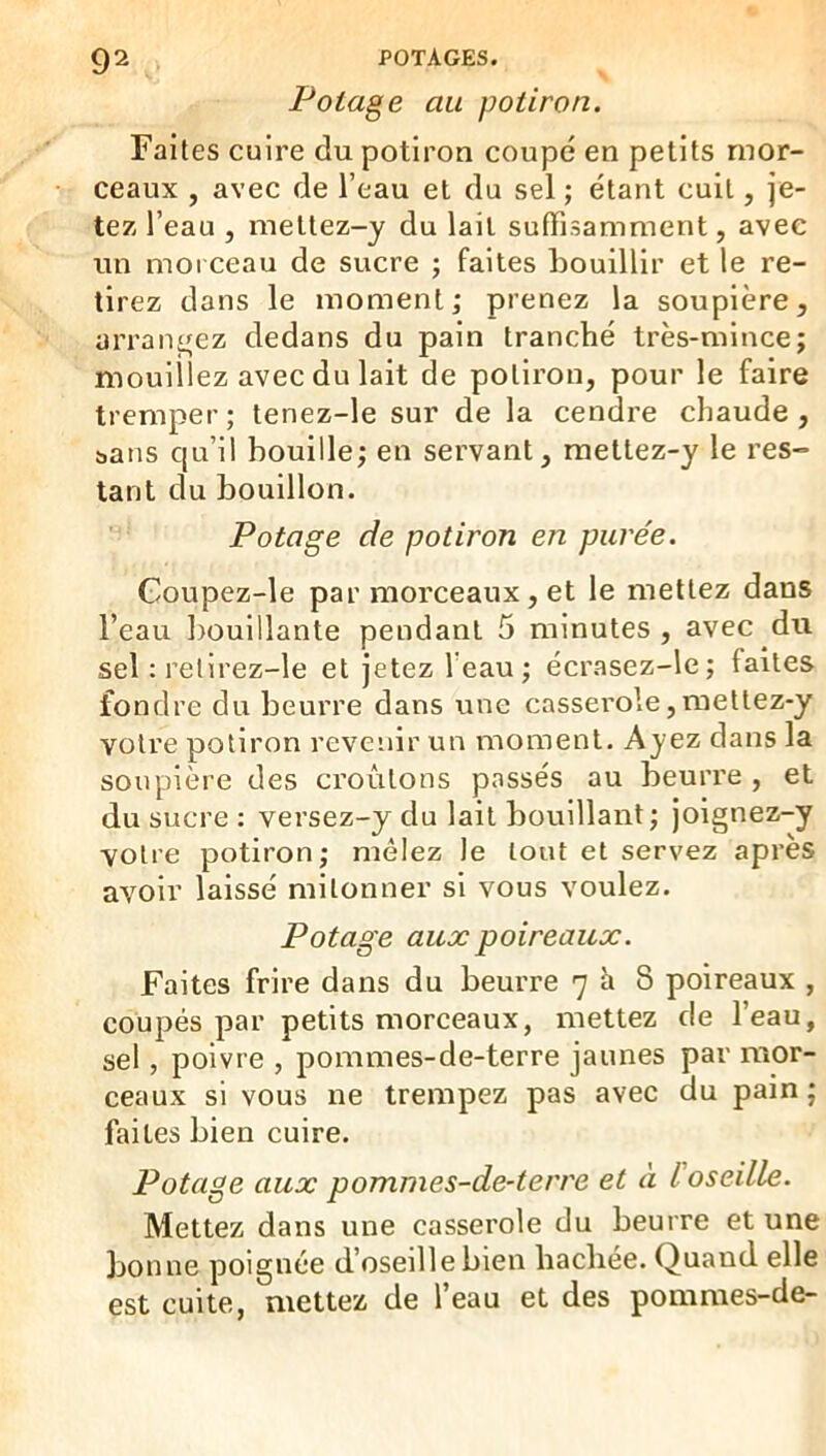Potage au potiron. Faites cuire du potiron coupé en petits mor- ceaux , avec de l’eau et du sel ; étant cuit, je- tez l’eau , ineltez-y du lait suffisamment, avec un morceau de sucre ; faites bouillir et le re- tirez dans le moment; prenez la soupière, arrangez dedans du pain tranché très-mince; mouillez avec du lait de potiron, pour le faire tremper; tenez-le sur de la cendre chaude, sans qu’il bouille; en servant, mettez-y le res- tant du bouillon. Potage de potiron en purée. Goupez-le par morceaux, et le mettez dans l’eau ])Ouillante pendant 5 minutes , avec du sel : relirez-le et jetez l’eau; écrasez-le; faites fondre du beurre dans une cassei'ole,raettez-y votre potiron revenir un moment. Ayez dans la soupière des croûtons passés au beurre , et du sucre : versez-y du lait bouillant ; joignez-y votre potiron; mêlez le tout et servez après avoir laissé mitonner si vous voulez. Potage aux poireaux. Faites frire dans du beurre 7^8 poireaux , coupés par petits morceaux, mettez de l’eau, sel , poivre , pommes-de-terre jaunes par mor- ceaux si vous ne trempez pas avec du pain ; faites bien cuire. Potage aux pommes-de-terre et à l oseille. Mettez dans une casserole du beurre et une bonne poignée d’oseille bien hachee. Quand elle est cuite, mettez de l’eau et des pommes-de-