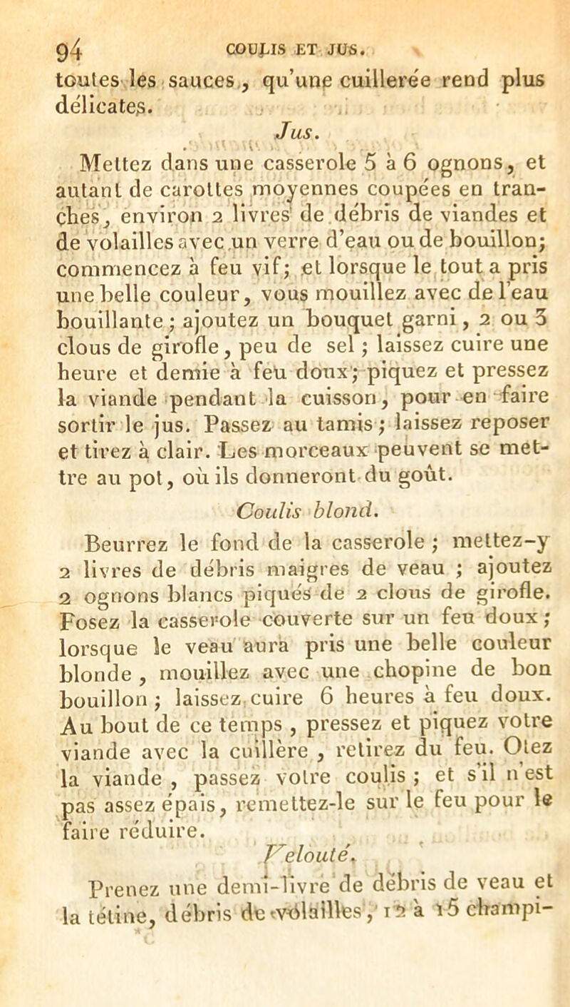 toutes les sauces,, qu’une cuillere'e rend plus délicates. Jus. Mettez dans une casserole 5 à6 ognons, et autant de carottes moyennes coupées en tran- ches, environ 2 livres^ de débris de viandes et de volailles avec .un verre d’eau ou de bouillon; commencez à feu vif; .et lorsque le tout a pris une belle couleur, vous mouillez avec de l’eau bouillante ; ajoutez un bouquet garni, 2 ou 3 clous de girofle, peu de sel ; laissez cuire une heure et demie à feU doux; piquez et pressez la viande pendant la cuisson, pour en faire sortir le jus. Passez au tamis ; laissez reposer et tirez à clair. Les morceaux peuvent se met- tre au pot, où ils donneront du goût. Coulis blond. Beurrez le fond de la casserole ; meltez-y 2 livres de débris maigres de veau ; ajoutez 2 ognons blancs piqués de 2 clous de girofle. Posez la casserole couverte sur un feu doux ; lorsque le veau aura pris une belle couleur blonde, mouillez avec une chopine de bon bouillon; laissez cuire 6 heures à feu doux. Au bout de ce temps , pressez et piquez votre viande avec la cuillère , retirez du feu. Otez la viande , passez votre coulis ; et s il n est pas assez épais, remettez-le sur le feu pour le faire réduire. elo ut Prenez une demi-livre de débris de veau et la tétine, débris de^vAlailles','iî? a ï5 champi-