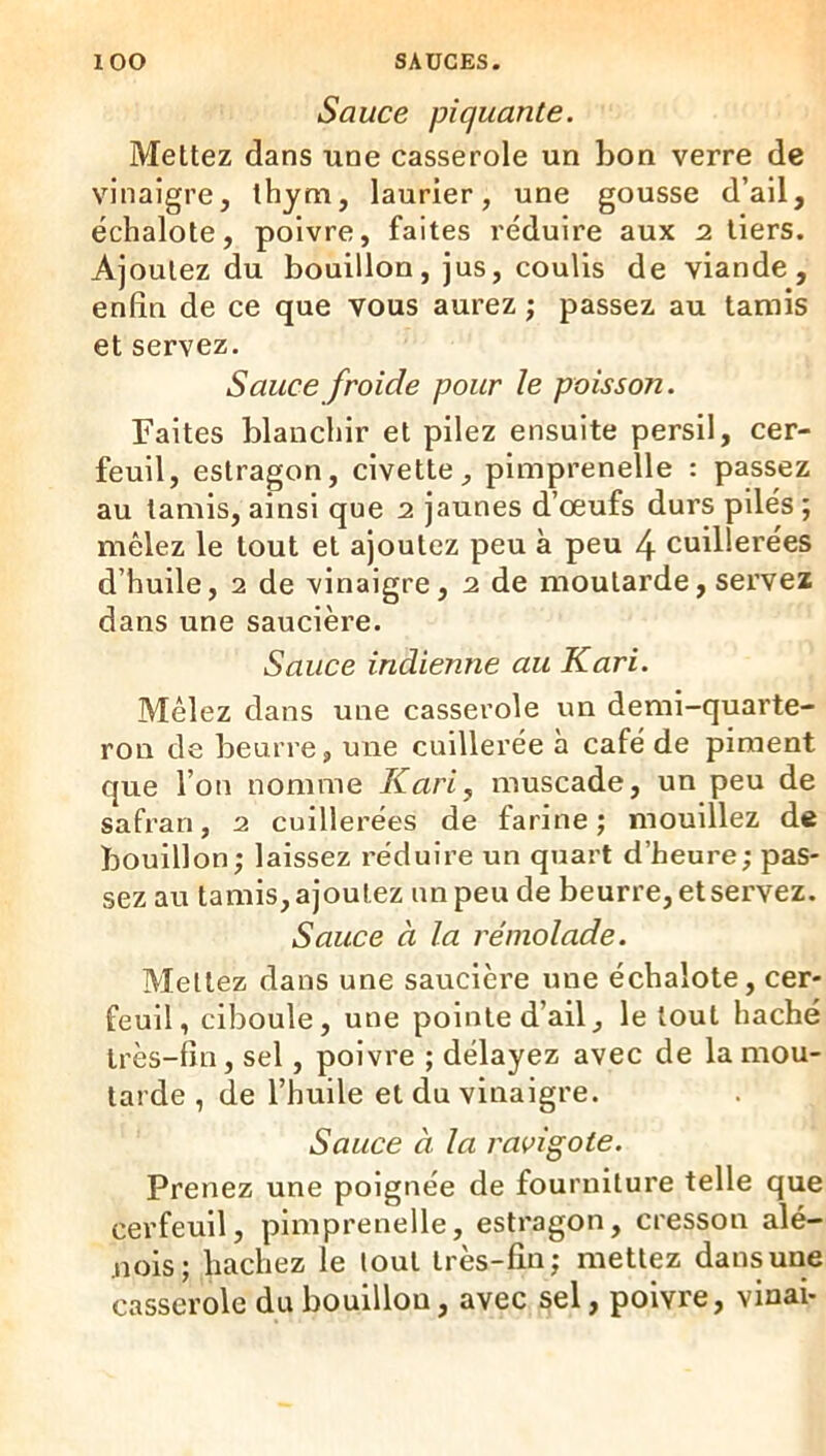 Sauce piquante. Mettez dans une casserole un bon verre de vinaigre, thym, laurier, une gousse d’ail, échalote, poivre, faites réduire aux 2 tiers. Ajoutez du bouillon, jus, coulis de viande, enfin de ce que vous aurez ; passez au tamis et servez. Sauce froide pour le poisson. Faites blanchir et pilez ensuite persil, cer- feuil, estragon, civette, pimprenelle : passez au tamis, ainsi que 2 jaunes d’œufs durs pilés ; mêlez le tout et ajoutez peu à peu 4 cuillerées d’huile, 2 de vinaigre, 2 de moutarde, servez dans une saucière. Sauce indienne au Kari. Mêlez dans une casserole un demi-quarte- ron de beurre, une cuillerée à café de piment que l’on nomme Kari, muscade, un peu de safran, 2 cuillerées de farine; mouillez de bouillon; laissez réduire un quart d’heure; pas- sez au tamis, ajoutez un peu de beurre, et servez. Sauce à la réniolade. Mettez dans une saucière une échalote, cer- feuil, ciboule, une pointe d’ail, le tout haché très-fin, sel, poivre ; délayez avec de la mou- tarde , de l’huile et du vinaigre. Sauce à la ravigote. Prenez une poignée de fourniture telle que cerfeuil, pimprenelle, estragon, cresson alé- nois; hachez le tout très-fin; mettez dans une casserole du bouillon, avec sel, poivre, vinai-