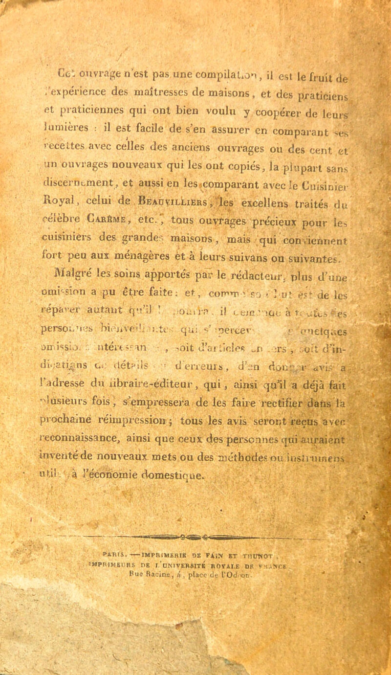 Ce* ouvrage n est pas, une compilaUon, il est le fruit de /expe'rience des maîtresses de maisons, et des p/aticiens et praticiennes qui ont bien voulu y coopérer de leuis lumières : il est facile de s’en assurer en comparant recettes avec celles des anciens ouvrages ou des cent et un ouvrages nouveaux qui les ont copiés, la plupart sans discet ni^ment, et aussi en les^comparant avec !c Cuisinier Royal, celui de BeadvilLiers,;!^ éxcellens traités du célèbre Carême y etc.' tous ouyï-àges précieux pour les cuisiniers des grandes maisons, mais qui conviennent fort peu aux ménagères èt à leurs suivans ou suivantes; Malgré les soins apportés par le rédacteur, plus d’une omi'-sîon a pu être faite; et, comm vpo ? but de les réparer autant'qM’iJ ’ ..ou. Va i! Lejc.' iac à p ut‘i..s'^ es persoi-’ies bienvei!; i.ter qui s’’oerce^’ > onelqtves an issio. .. ntérti'-an • , -oit d’aiticicc. ^n . .rs , -oit d’in- dii;aii_çns ce détails ■ ’ derreuis, d’en donr :r civi.=i' a -, l’adresse du libraire-éditeur, qui, ainsi qu’il a déjà fait ’^lasiéurs fois, s’empressera de les faiie rectifier dans la prochaine réimpression } tous les avis seront reçus aven l econnaissance, ainsi que ceux desperso-unes qui a,uraiént inventéde nouveaux mets ou des méthodes ou insinnnens, U tü d. à l’économie domestique. PARIS. IMPRIMEHIB OB FÀj.V ET TlIimOT , . imprimeurs nE I.'dNIVERSITB ROVAI.E DR P,‘(..-ieE