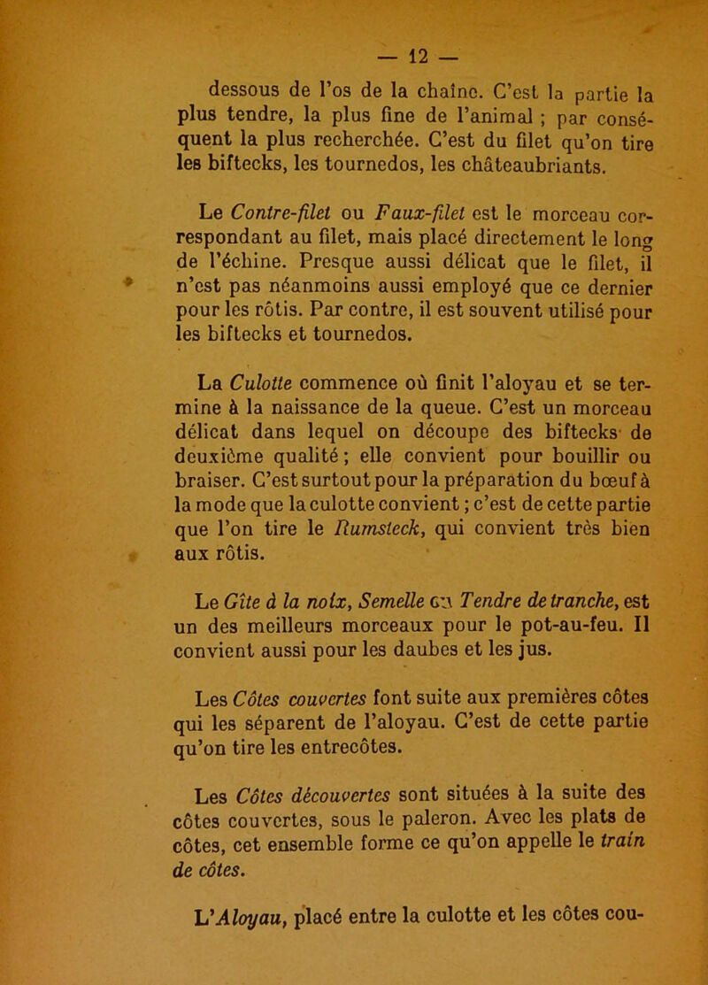 dessous de l’os de la chaîne. C’est la partie la plus tendre, la plus fine de l’animal ; par consé- quent la plus recherchée. C’est du filet qu’on tire les biftecks, les tournedos, les châteaubriants. Le Contre-filet ou Faux-filet est le morceau cor- respondant au filet, mais placé directement le long de l’échine. Presque aussi délicat que le filet, il n’est pas néanmoins aussi employé que ce dernier pour les rôtis. Par contre, il est souvent utilisé pour les biftecks et tournedos. La Culotte commence où finit l’aloyau et se ter- mine à la naissance de la queue. C’est un morceau délicat dans lequel on découpe des biftecks de deuxième qualité ; elle convient pour bouillir ou braiser. C’est surtout pour la préparation du bœuf à la mode que la culotte convient ; c’est de cette partie que l’on tire le Rumsteck, qui convient très bien aux rôtis. Le Gîte à la noix, Semelle g;\ Tendre de tranche, est un des meilleurs morceaux pour le pot-au-feu. Il convient aussi pour les daubes et les jus. Les Côtes couvertes font suite aux premières côtes qui les séparent de l’aloyau. C’est de cette partie qu’on tire les entrecôtes. Les Côtes découvertes sont situées à la suite des côtes couvertes, sous le paleron. Avec les plats de côtes, cet ensemble forme ce qu’on appelle le train de côtes. L’Aloyau, placé entre la culotte et les côtes cou-