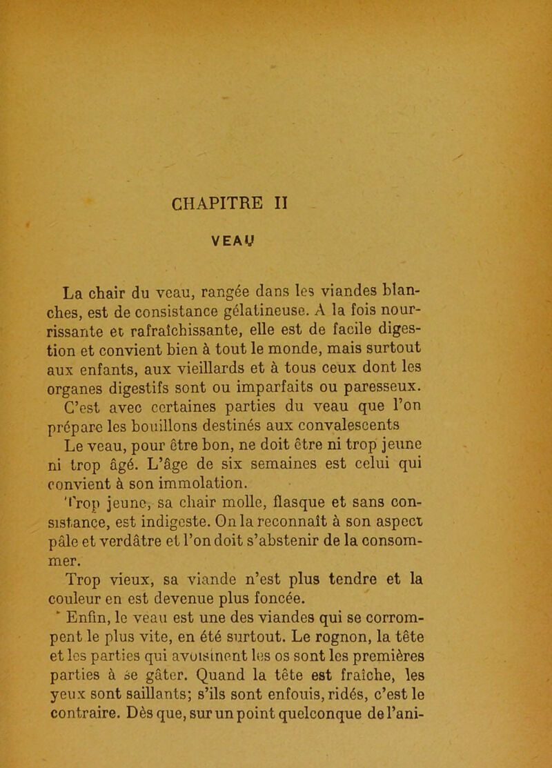 CHAPITRE II VEAU La chair du veau, rangée dans les viandes blan- ches, est de consistance gélatineuse. A la fois nour- rissante et rafraîchissante, elle est de facile diges- tion et convient bien à tout le monde, mais surtout aux enfants, aux vieillards et à tous ceux dont les organes digestifs sont ou imparfaits ou paresseux. C’est avec certaines parties du veau que l’on prépare les bouillons destinés aux convalescents Le veau, pour être bon, ne doit être ni trop jeune ni trop âgé. L’âge de six semaines est celui qui convient à son immolation. Trop jeune, sa chair molle, flasque et sans con- sistance, est indigeste. On la reconnaît à son aspect pâle et verdâtre et l’on doit s’abstenir de la consom- mer. Trop vieux, sa viande n’est plus tendre et la couleur en est devenue plus foncée. ‘ Enfin, le veau est une des viandes qui se corrom- pent le plus vite, en été surtout. Le rognon, la tête et les parties qui avoisinent les os sont les premières parties à se gâter. Quand la tête est fraîche, les yeux sont saillants; s’ils sont enfouis, ridés, c’est le contraire. Dès que, sur un point quelconque del’ani-