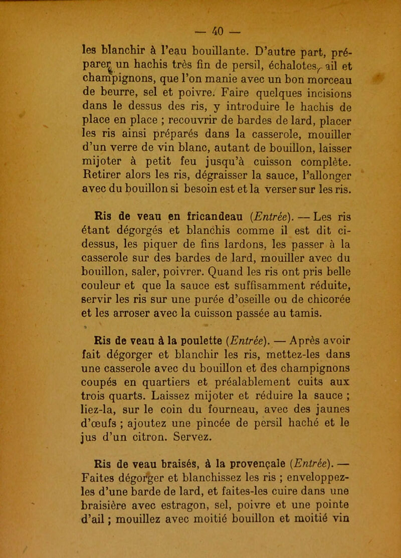 les blanchir à l’eau bouillante. D’autre part, pré- pare^ un hachis très fin de persil, échalotesr ail et champignons, que l’on manie avec un bon morceau de beurre, sel et poivre. Faire quelques incisions dans le dessus des ris, y introduire le hachis de place en place ; recouvrir de bardes de lard, placer les ris ainsi préparés dans la casserole, mouiller d’un verre de vin blanc, autant de bouillon, laisser mijoter à petit feu jusqu’à cuisson complète. Retirer alors les ris, dégraisser la sauce, l’allonger avec du bouillon si besoin est et la verser sur les ris. Ris de veau en fricandeau (Entrée). — Les ris étant dégorgés et blanchis comme il est dit ci- dessus, les piquer de fins lardons, les passer à la casserole sur des bardes de lard, mouiller avec du bouillon, saler, poivrer. Quand les ris ont pris belle couleur et que la sauce est suffisamment réduite, servir les ris sur une purée d’oseille ou de chicorée et les arroser avec la cuisson passée au tamis. 8 * ' Ris de veau à la poulette (Entrée). — Après avoir fait dégorger et blanchir les ris, mettez-les dans une casserole avec du bouillon et des champignons coupés en quartiers et préalablement cuits aux trois quarts. Laissez mijoter et réduire la sauce ; liez-la, sur le coin du fourneau, avec des jaunes d’œufs ; ajoutez une pincée de persil haché et le jus d’un citron. Servez. Ris de veau braisés, à la provençale (Entrée). — Faites dégorger et blanchissez les ris ; enveloppez- les d’une barde de lard, et faites-les cuire dans une braisière avec estragon, sel, poivre et une pointe d’ail ; mouillez avec moitié bouillon et moitié vin