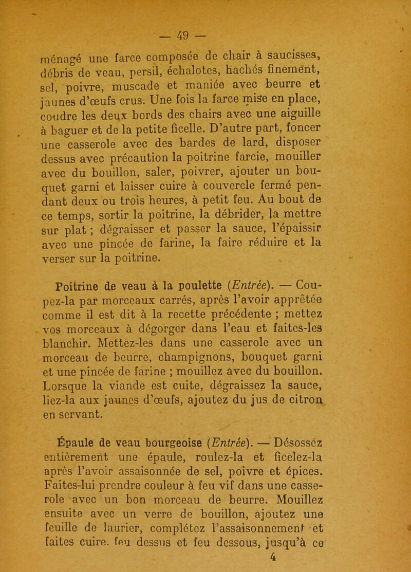 ménagé une farce composée de chair à saucisses, débris de veau, persil, échalotes, hachés finement, sel, poivre, muscade et maniée avec beurre et jaunes d’œufs crus. Une fois la farce mise en place, coudre les deux bords des chairs avec une aiguille à baguer et de la petite ficelle. D’autre part, foncer une casserole avec des bardes de lard, disposer dessus avec précaution la poitrine farcie, mouiller avec du bouillon, saler, poivrer, ajouter un bou- quet garni et laisser cuire à couvercle fermé pen- dant deux ou trois heures, à petit feu. Au bout de ce temps, sortir la poitrine, la débrider, la mettre sur plat ; dégraisser et passer la sauce, l’épaissir avec une pincée de farine, la faire réduire et la verser sur la poitrine. Poitrine de veau à la poulette {Entrée). — Cou- pez-la par morceaux carrés, après l’avoir apprêtée comme il est dit à la recette précédente ; mettez vos morceaux à dégorger dans l’eau et faitcs-les blanchir. Mettez-les dans une casserole avec un morceau de beurre, champignons, bouquet garni et une pincée de farine ; mouillez avec du bouillon. Lorsque la viande est cuite, dégraissez la sauce, licz-la aux jaunes d’œufs, ajoutez du jus de citron en servant. Épaule de veau bourgeoise [Entrée). — Désossez entièrement une épaule, roulez-la et ficclez-la après l’avoir assaisonnée de sel, poivre et épices. Faites-lui prendre couleur à feu vif dans une casse- role avec un bon morceau de beurre. Mouillez ensuite avec un verre de bouillon, ajoutez une feuille de laurier, complétez l’assaisonnement et faites cuire, feu dessus et feu dessous, jusqu’à co 4